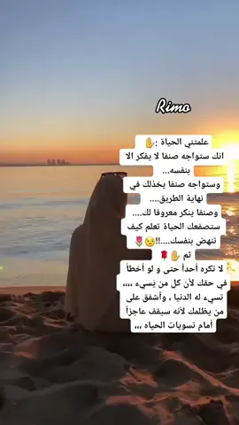 علمتني الحياة :✋️ انك ستواجه صنفا لا يفكر الا بنفسه... وستواجه صنفا يخذلك في نهاية الطريق.... وصنفا ينكر معروفا لك.... ستصفعك الحياة تعلم كيف تنهض بنفسك....!!😒🌷ثم ✋️🌹لا تكره أحداً حتى و لو أخطأ في حقك لأن كل من يُسيء ،،،، تسيء له الدنيا ، وأشفق على من يظلمك لأنه سيقف عاجزاً أمام تسويات الحياه ،،،ريمو