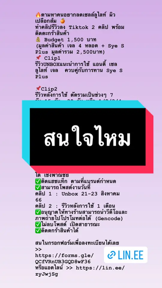 🔥ตามหาคนอยากลดเซลล์ลูไลท์ ผิวเปลือกส้ม 🍊 ทำคลิปรีวิวลง Tiktok 2 คลิป พร้อมติดตะกร้าสินค้า 💰 Budget 1,500 บาท  (มูลค่าสินค้า เจล 4 หลอด + Sye S Plus มูลค่ารวม 2,500บาท) 📌 Clip1  รีวิวUNBOXแนะนำการใช้ แอนตี้ เซลลูไลท์ เจล  ควบคู่กับการทาน Sye S Plus 📌Clip2  รีวิวหลังการใช้ ตัดรวมเป็นช่วงๆ 7 วัน,15 วัน, 30 วัน หรือ 1/2/3/4 สัปดาห์ ** ทุกวันที่ 7,14,21,28  (พร้อมส่งรูปถ่ายให้ทีมชาเม่ในกลุ่มปิด) ** 📌เงื่อนไขการรีวิว กรุณาอ่านให้ครบ ✅คนที่มียอด Follows Tiktok 5,000++ ขึ้นไป ✅รีวิวเป็นคลิปวีดีโอ ได้ตามสไตล์ของตัวเอง แต่มีบรีฟให้ ความยาวคลิป 30 - 59 วินาที ✅แบรนด์สามารถนำภาพ/คลิปไปใช้ต่อได้ เชิงพาณิชย์ ✅ติดแฮชเเท็ก ตามที่แบรนด์กำหนด ✅สามารถโพสต์งานวันที่ คลิป 1 : Unbox 21-23 สิงหาคม  66 คลิป 2 : รีวิวหลังการใช้ 1 เดือน  ✅อนุญาตให้ทางร้านสามารถนำวีดีโอและภาพถ่ายไปโปรโมทต่อได้ (Gencode) ✅ไม่ลบโพสต์ เปิดสาธารณะ ✅ติดตกร้าสินค้าได้ สนในกรอกฟอร์มเพื่อลงทะเบียนได้เลย >> https://forms.gle/QCfVRnUB3GQD8wF36 หรือแอดไลน์ >> https://lin.ee/zyJwjSg