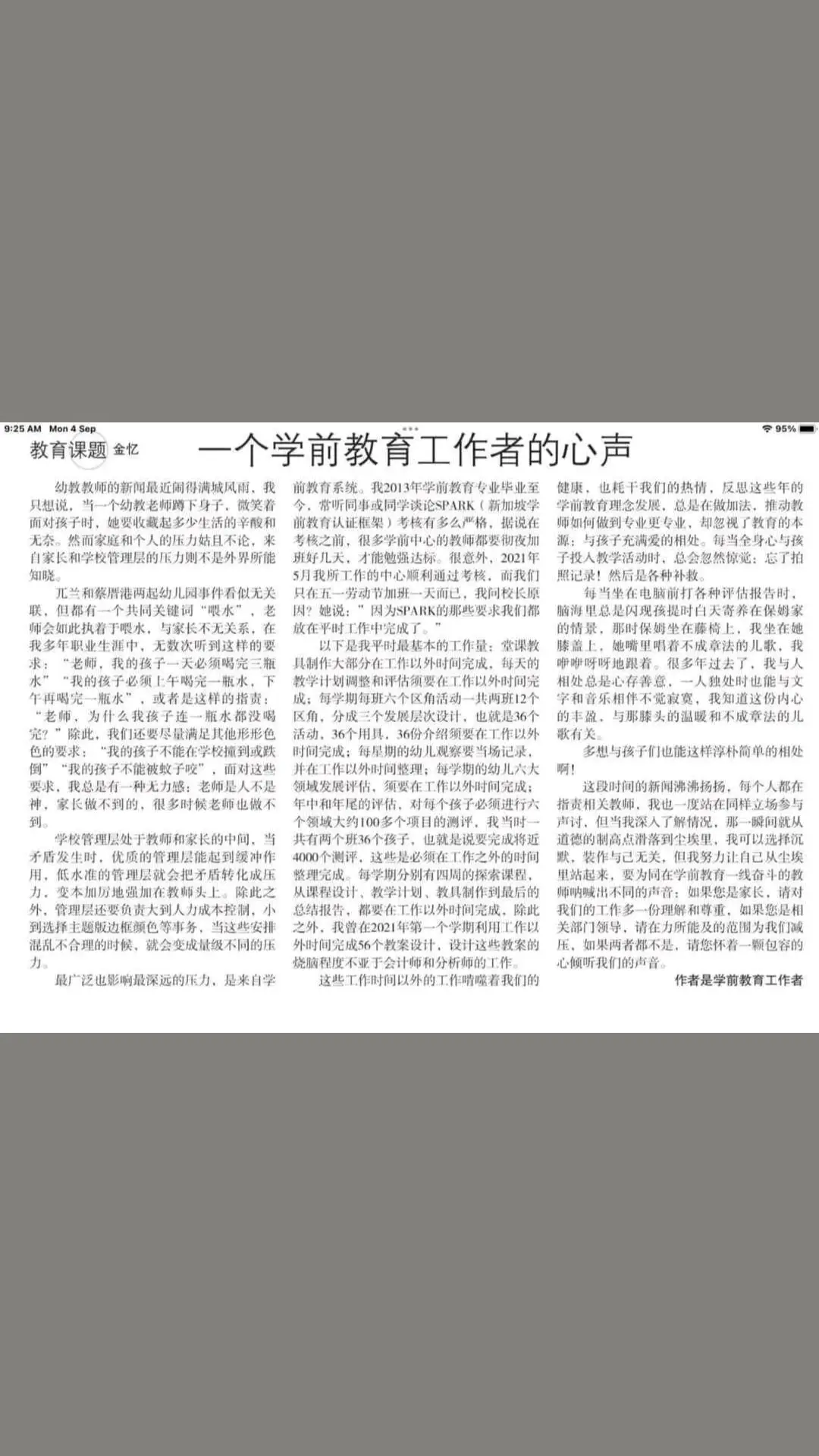 早报：4-9-2023 金忆：一个学前教育工作者的心声 幼教教师的新闻最近闹得满城风雨，我只想说，当一个幼教老师蹲下身子，微笑着面对孩子时，她要收藏起多少生活的辛酸和无奈。然而家庭和个人的压力姑且不论，来自家长和学校管理层的压力则不是外界所能知晓。 兀兰和蔡厝港两起幼儿园事件看似无关联，但都有一个共同关键词“喂水”。老师会如此执着于喂水，与家长不无关系。在我多年职业生涯中，无数次听到这样的要求：“老师，我的孩子一天必须喝完三瓶水”“我的孩子必须上午喝完一瓶水，下午再喝完一瓶水”，或者是这样的指责：“老师，为什么我孩子连一瓶水都没喝完？”除此，我们还要尽量满足其他形形色色的要求：“我的孩子不能在学校撞到或跌倒”“我的孩子不能被蚊子咬”，面对这些要求，我总是有一种无力感：老师是人不是神，家长做不到的，很多时候老师也做不到。 学校管理层处于教师和家长的中间，当矛盾发生时，优质的管理层能起到缓冲作用，低水准的管理层就会把矛盾转化成压力，变本加厉地强加在教师头上。除此之外，管理层还要负责大到人力成本控制，小到选择主题版边框颜色等事务，当这些安排混乱不合理的时候，就会变成量级不同的压力。 最广泛也影响最深远的压力，是来自学前教育系统。我2013年学前教育专业毕业至今，常听同事或同学谈论SPARK（新加坡学前教育认证框架）考核有多么严格，据说在考核之前，很多学前中心的教师都要彻夜加班好几天，才能勉强达标。很意外，2021年5月我所工作的中心顺利通过考核，而我们只在五一劳动节加班一天而已，我问校长原因？她说：”因为SPARK的那些要求我们都放在平时工作中完成了。” 以下是我平时最基本的工作量：堂课教具制作大部分在工作以外时间完成，每天的教学计划调整和评估须要在工作以外时间完成；每学期每班六个区角活动一共两班12个区角，分成三个发展层次设计，也就是36个活动，36个用具，36份介绍须要在工作以外时间完成；每星期的幼儿观察要当场记录，并在工作以外时间整理；每学期的幼儿六大领域发展评估，须要在工作以外时间完成；年中和年尾的评估，对每个孩子必须进行六个领域大约100多个项目的测评，我当时一共有两个班36个孩子，也就是说要完成将近4000个测评，这些是必须在工作之外的时间整理完成。每学期分别有四周的探索课程，从课程设计、教学计划、教具制作到最后的总结报告，都要在工作以外时间完成。除此之外，我曾在2021年第一个学期利用工作以外时间完成56个教案设计，设计这些教案的烧脑程度不亚于会计师和分析师的工作。 这些工作时间以外的工作啃噬着我们的健康，也耗干我们的热情，反思这些年的学前教育理念发展，总是在做加法，推动教师如何做到专业更专业，却忽视了教育的本源：与孩子充满爱的相处。每当全身心与孩子投入教学活动时，总会忽然惊觉：忘了拍照记录！然后是各种补救。 每当坐在电脑前打各种评估报告时，脑海里总是闪现孩提时白天寄养在保姆家的情景，那时保姆坐在藤椅上，我坐在她膝盖上，她嘴里唱着不成章法的儿歌，我咿咿呀呀地跟着。很多年过去了，我与人相处总是心存善意，一人独处时也能与文字和音乐相伴不觉寂寞，我知道这份内心的丰盈，与那膝头的温暖和不成章法的儿歌有关。 多想与孩子们也能这样淳朴简单的相处啊！ 这段时间的新闻沸沸扬扬，每个人都在指责相关教师，我也一度站在同样立场参与声讨，但当我深入了解情况，那一瞬间就从道德的制高点滑落到尘埃里，我可以选择沉默，装作与己无关，但我努力让自己从尘埃里站起来，要为同在学前教育一线奋斗的教师呐喊出不同的声音：如果您是家长，请对我们的工作多一份理解和尊重，如果您是相关部门领导，请在力所能及的范围为我们减压，如果两者都不是，请您怀着一颗包容的心倾听我们的声音。 （作者是学前教育工作者）