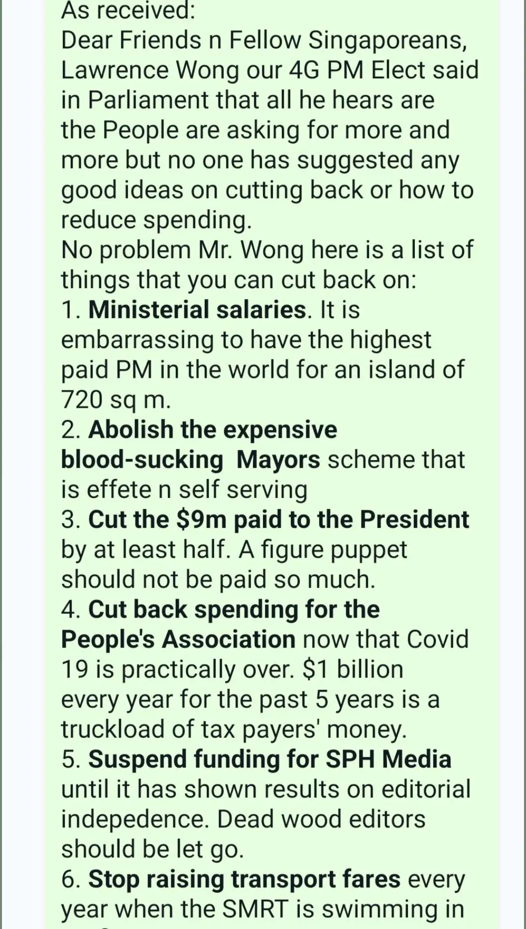 As received: Dear Friends n Fellow Singaporeans, Lawrence Wong our 4G PM Elect said in Parliament that all he hears are the People are asking for more and more but no one has suggested any good ideas on cutting back or how to reduce spending.  No problem Mr. Wong here is a list of things that you can cut back on: 1. *Ministerial salaries*. It is embarrassing to have the highest paid PM in the world for an island of 720 sq m. 2. *Abolish the expensive blood-sucking  Mayors* scheme that is effete n self serving 3. *Cut the $9m paid to the President* by at least half. A figure puppet should not be paid so much. 4. *Cut back spending for the People's Association* now that Covid 19 is practically over. $1 billion every year for the past 5 years is a truckload of tax payers' money. 5. *Suspend funding for SPH Media* until it has shown results on editorial indepedence. Dead wood editors should be let go. 6. *Stop raising transport fares* every year when the SMRT is swimming in profit 7. *Remove spending on Goverment Parliamentary Committees* which serve no purpose as an opposition in Parliament. We already have a robust 10 member WP/PSP check on the murky and non-transparent PAP government 8. *Cut unnecessary political appointees* such as Ministers of State, Senior Ministers of State, parliamentary Secretaries, Senior Parliamentary Secretaries etc. 9. *Trim the grassroots organisations* - RCs, CCs, CCCs, etc - and unify them as one to cut cost and bureaucracy. 10. *Cut back on Mindef spending.* We are seeing bigger military budgets for Mindef that hit $17b in 2023. Why spend so much when there aren't any immediate national security issues ? 11. *Trim the number of paper generals and admirals in the army navy n airforce.* 12.*Ex-generals and ministers should no longer be made directors in GLCs.* 13. *Trim the number of PAP MPs most of whom are part-timers.* The It is a joke to have 93 MPs for a tiny island many of whom are caught napping in the HOUSE. Problem is they think the HOUSE is their sleeping chamber 14. *Ban spending on the design of rubbish dumps* that cost a million dollars.  15. *Cut top civil servants n Stat Boards pay* by at least  half because many of them are mere retirees from the SAF 16. *Cut the number of Ministers parked in the PMO* like Indranee Rajah 17. *Cut those Ministers in Parliament* who say: If you want a short answer it is: I don't know ...I don't know... U know who I am referring to? 18. *Cut down the number of chairmanships n directorships* that a crony can hold 19. *Cut down the  number of positions that husbands n wives can hold that lead to possible conflict of interest* 20. *If a Minister cannot speak in Parliament because of number 19 above he should recuse himself.* Silence is not golden. Silence means conspiracy and collusion 21. *Cut down the import of millionaires and billionaires* who drive up the prices of COE, cars, bikes, condos  rentals n Cost of Living 22. *Cut down verbiage and give honest answers in Parliament.* 23.*Rein in the arrogance of the Speaker in Parliament m* and let him not interupt or restrain the honest opposition members from speaking their minds That is all Lawrence, thank you for the opportunity to feedback.  Lowinsky SJI Can any learned person tell me is all the above is true, if yes, PAP people please see （13-9-2023）