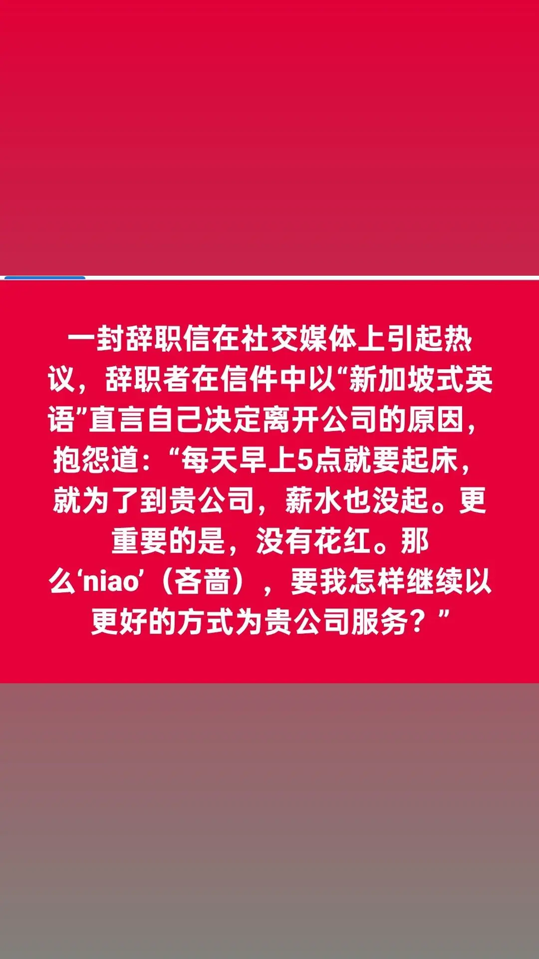 8视界：22/09/2023 以新加坡式英语直诉辞职原因  网民：废话不多说 。 辞职者以“新加坡式英语”申诉辞职原因，还直指公司太吝啬。 一封辞职信在社交媒体上引起热议，辞职者以“新加坡式英语”申诉辞职原因，还直指公司太吝啬，网民纷赞他直入重点，废话不多说。 网民“小鸭子”通过小红书分享他在网上看到的一份辞职信。根据信件内容，辞职者上周五（15日）递交了辞职信。 辞职者在信件中直言自己决定离开公司的原因，抱怨道：“每天早上5点就要起床，就为了到贵公司，薪水也没起。更重要的是，没有花红。那么‘niao’（吝啬），要我怎样继续以更好的方式为贵公司服务？” 这封辞职信无法证明真伪，但是内容引起了网民的共鸣，许多网民也被这封辞职信中使用的大量“新加坡式英语”逗乐，信中用于形容吝啬的词汇更是吸引众人讨论。 部分网民在帖文底下留言询问，信中“niao”一词是什么意思，有网民就指出拼法有错，应为“ngiao”，并解释在新加坡语境中，这个词汇是“吝啬”的意思。 有网民打趣写道：“收藏了，需要的时候拿出来”，还有网民称：“想要认识这位英雄。” 针对信中提到的辞职原因，有网民就说：“老板不能用对待70，80后的方式来对待90，00后，因为我们会把你‘炒鱿鱼’。”