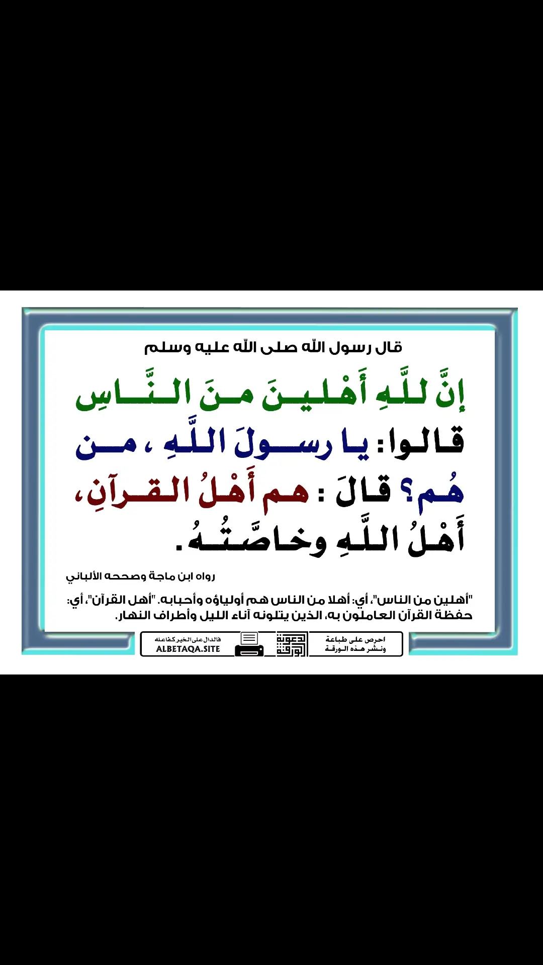 إنَّ للَّهِ أَهْلينَ منَ النَّاسِ قالوا: يا رسولَ اللَّهِ ، من هُم ؟ قالَ: هم أَهْلُ القرآنِ ، أَهْلُ اللَّهِ وخاصَّتُهُ الراوي : أنس بن مالك | المحدث : الألباني | المصدر : صحيح ابن ماجه | الصفحة أو الرقم : 179 | خلاصة حكم المحدث : صحيح