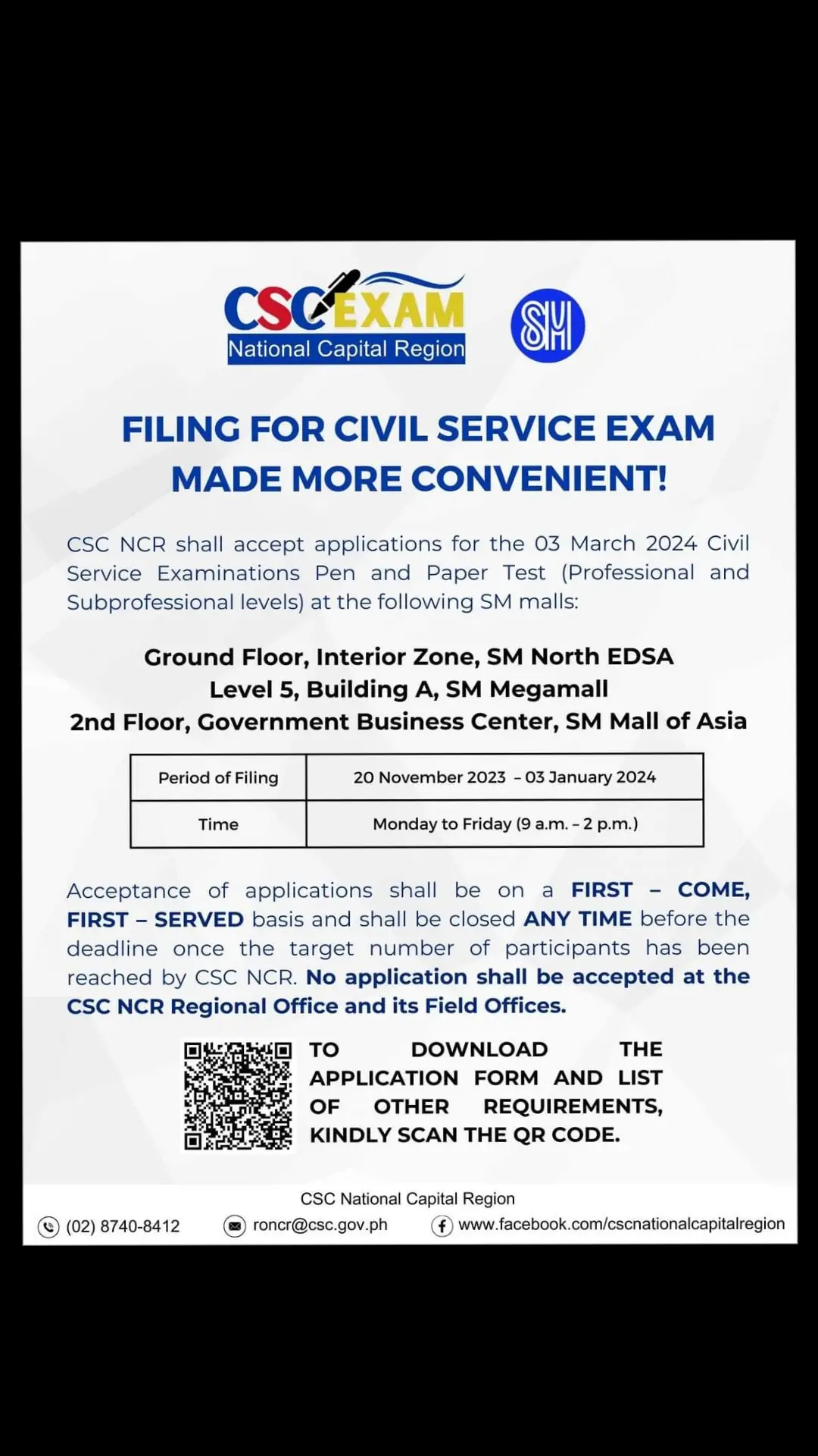 HEADS UP! CSE APPLICANTS! FILING FOR CIVIL SERVICE EXAM MADE MORE CONVENIENT! CSC NCR shall accept applications for the March 3, 2024 Civil Service Examinations Pen and Paper Test (Professional and Subprofessional levels) at the following SM malls: • Ground Floor, Interior Zone, SM City North Edsa • Level 5, Building A, SM MEGAMALL • 2nd Floor, Government Business Centers Center, SM Mall of Asia Period of Filing: November 2023 – 03 January 2024 Time: Monday to Friday (9 a.m. – 2 p.m.) Acceptance of applications shall be on a FIRST-COME, FIRST-SERVED basis and shall be closed ANY TIME before the deadline once the target number of participants has been reached by CSC NCR. No application shall be accepted at the CSC NCR Regional Office and its Field Offices. To download the application form and list of other requirements, kindly scan the QR Code below. CSC National Capital Region