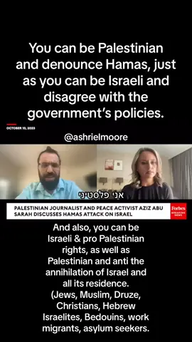 You can be Palestinian  and denounce Hamas, just as you can be Israeli and disagree with the government’s policies. And also, you can be Israeli & pro Palestinian rights, as well as Palestinian and anti the annihilation of Israel and all its residence.  (Jews, Muslim, Druze, Christians, Hebrew Israelites, Bedouins, work migrants, asylum seekers.  אפשרי להיות פלסטיני ולהוקיע את חמאס, כפי שאפשרי להיות ישראלי ולא להסכים עם מדיניות הממשלה. כמו כן, אפשרי להיות ישראלי ובעד זכויות לפלסטינים, כמו גם להיות פלסטיני שמתנגד להשמדת ישראל וכל תושביה. (יהודים, מוסלמים, דרוזים, נוצרים,עבריים, בדואים, מהגרי עבודה, מבקשי מקלט.