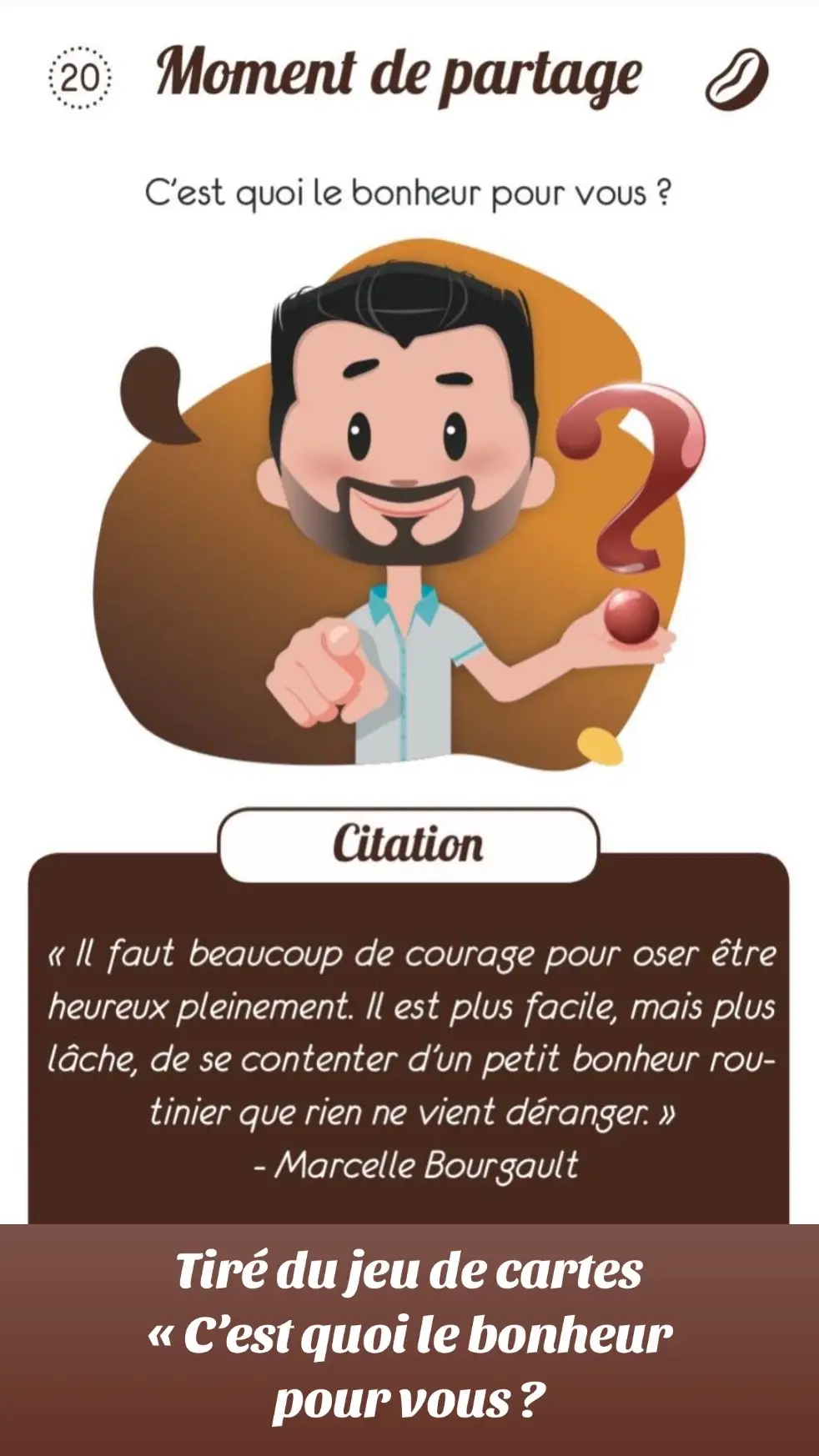 🤩Une fois par semaine je tire une carte de mon jeu de cartes C’est quoi le bonheur pour vous ? Voici celle de cette semaine 😊 C’est quoi le bonheur pour vous ? « Il faut beaucoup de courage pour oser être heureux pleinement. Il est plus facile, mais plus lâche, de se contenter d’un petit bonheur routinier que rien ne vient déranger. » Marcelle Bourgault En famille, entre amis ou avec des inconnus, grâce à ce jeu, vous ferez tomber les barrières de votre personnalité ! Dans le monde professionnel où à l’école, ce jeu sera votre nouvel outil pour diffuser du bonheur ! Le jeu pour créer du lien, rire, se connaitre et connaitre les autres. Le bonheur ça s’apprend. Ce jeu vous offre des outils pratiques et vous invite à les intégrer dans votre quotidien. 👉 https://amzn.to/3R3Mv3s 🤩Les thématiques abordées : • Développer son intelligence émotionnelle. • Apprendre à communiquer positivement. • S'autoriser à rêver. • Prendre soin de soi et des autres. •Apprendre à s'ancrer. • Cultiver la bienveillance. • Sortir de sa zone de confort. Ce jeu s'adapte à toutes les atmosphères, renforçant la cohésion, le respect et la compréhension mutuelle. 💻Au travail : renforcez la cohésion d'équipe dans une atmosphère détendue et joviale. 👨‍🏫À l'école : introduisez les compétences psychosociales de manière ludique et fun. 🏠À la maison : transformez les réunions familiales en véritables explorations de la connaissance de soi tout en s'amusant. 🤗Entre amis ou avec des inconnus: grâce à ce jeu, vous ferez tomber les barrières de votre personnalité ! 🎯Jeu de cartes C’est quoi le bonheur pour vous? https://amzn.to/46BP9mc 📚Livre C’est quoi le bonheur pour vous? En chemin vers soi https://bit.ly/3kXUP79  🎧Podcast C’est quoi le bonheur pour vous? https://podcast.ausha.co/c-est-quoi-le-bonheur-pour-vous  🎬Film C’est quoi le bonheur pour vous? https://youtu.be/j90RSlGMVrM  🎙️Congrès C’est quoi le bonheur pour vous? https://congres.cestquoilebonheur.fr/ 🪐 C’est quoi le bonheur pour vous? https://www.cestquoilebonheur.fr/  #cestquoilebonheurpourvous #jeudesociete #jeudecartesbonheur 