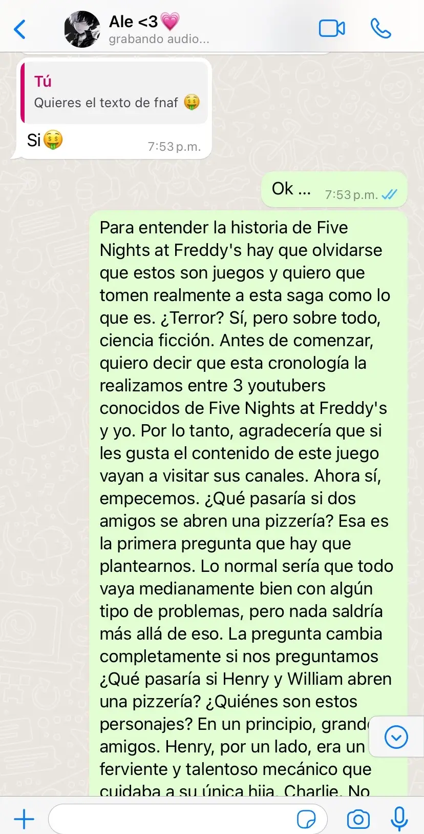 Para entender la historia de Five Nights at Freddy's hay que olvidarse que estos son juegos y quiero que tomen realmente a esta saga como lo que es. ¿Terror? Sí, pero sobre todo, ciencia ficción. Antes de comenzar, quiero decir que esta cronología la realizamos entre 3 youtubers conocidos de Five Nights at Freddy's y yo. Por lo tanto, agradecería que si les gusta el contenido de este juego vayan a visitar sus canales. Ahora sí, empecemos. ¿Qué pasaría si dos amigos se abren una pizzería? Esa es la primera pregunta que hay que plantearnos. Lo normal sería que todo vaya medianamente bien con algún tipo de problemas, pero nada saldría más allá de eso. La pregunta cambia completamente si nos preguntamos ¿Qué pasaría si Henry y William abren una pizzería? ¿Quiénes son estos personajes? En un principio, grandes amigos. Henry, por un lado, era un ferviente y talentoso mecánico que cuidaba a su única hija, Charlie. No sabemos nada de su esposa, ni siquiera si tiene a alguien más en su familia.  🗿…#fnaf #paraentenderlahistoriadefnaf #parati @CT luego sigues tu 👹