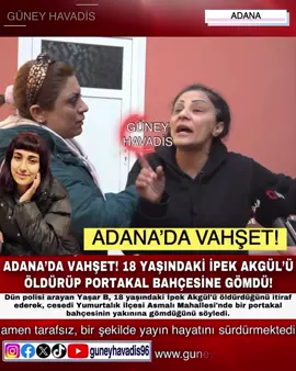 ADANA’DA VAHŞET! 18 YAŞINDAKİ İPEK AKGÜL’Ü ÖLDÜRÜP PORTAKAL BAHÇESİNE GÖMDÜ!
 
 Polisi arayarak cinayeti itiraf eden şüpheli gözaltına alındı 
 Adana'da 4 gündür haber alınamayan genç kızın öldürülerek gömüldüğü belirlendi, polisi arayarak cinayeti itiraf eden şüpheli gözaltına alındı. Dün polisi arayan Yaşar B, 18 yaşındaki İpek Akgül'ü öldürdüğünü itiraf ederek, cesedi Yumurtalık ilçesi Asmalı Mahallesi'nde bir portakal bahçesinin yakınına gömdüğünü söyledi. Şüpheliyi gözaltına alan polis, Yaşar B'nin tarif ettiği bölgede, 4 gündür kendisinden haber alınamayan Akgül'ün cesedine ulaştı. Olay yerinde yapılan incelemenin ardından Akgül'ün cesedi otopsi için Adana Adli Tıp Kurumu'na kaldırıldı. Anne Sihan Akgül, teşhis için gittiği Adana Adli Tıp Kurumu'nun önünde gazetecilere, Manisa'da yaşadıklarını ve kızının kısa bir süre önce Adana'ya akrabalarının yanına geldiğini söyledi. Son görüşmelerinde kızının kendisinden evdeki ayısını istediği ve ondan sonra 4 gün çocuğundan haber alamadığını anlatan anne Akgül, 