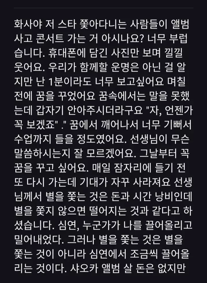 翻譯：HWASA呀你知道嗎我看到那些追星的人買小卡專輯看演唱會我真的好羨慕我只能拿著手機看你的照片傻笑我知道我們是無緣的但我真的好想見你一面哪怕是一分鐘也好前幾天我夢到了你夢裡我不能說話但你卻突然抱住我對我說加油你總有一天能見到我的夢醒的時候我開心了好久好久連上課都聽不見老師在講什麼從那天起我每天睡覺前都好想要再夢到你一次但又一次又一次讓我的期待消失而老師說過追星根本就是浪費錢跟時間但我沒追星的話就像掉入了深淵有人把我拉上來又推下去但追星不是追星是把你一點一點慢慢的把你從深淵拉上來雖然我沒有錢去買小卡專輯但我可以每天打開手機看著你的照片看好久好久我覺得追星的意義就是他說出的一些話能深深的刻在我心裡在我覺得自己很醜時我想到她說如果我不符合大眾審美標準那就讓我來成為那個新的標準這句話時我就瞬間自信了起來最後我想說一句Hwasa我愛你#TikTok #fyp #流量 #HWASA #追星 @TikTok 