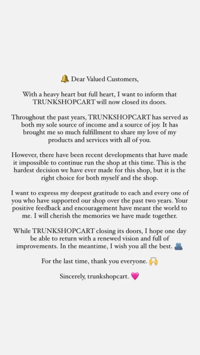 🔔 Dear Valued Customers, With a heavy heart but full heart, I want to inform that TRUNKSHOPCART will now closed its doors. Throughout the past years, TRUNKSHOPCART has served as both my sole source of income and a source of joy. It has brought me so much fulfillment to share my love of my products and services with all of you. However, there have been recent developments that have made it impossible to continue run the shop at this time. This is the hardest decision we have ever made for this shop, but it is the right choice for both myself and the shop. I want to express my deepest gratitude to each and every one of you who have supported our shop over the past two years. Your positive feedback and encouragement have meant the world to me. I will cherish the memories we have made together. While TRUNKSHOPCART closing its doors, I hope one day be able to return with a renewed vision and full of improvements. In the meantime, I wish you all the best. 🫂 For the last time, thank you everyone. 🙌 Sincerely, trunkshopcart. 🩷