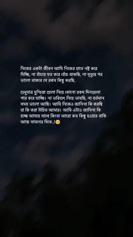 নিজের একটা জীবন আমি নিজের হাতে নষ্ট করে দিচ্ছি, না বাঁচার মত করে বেঁচে থাকছি, না মৃত্যুর পর ভালো থাকবে সে রকম কিছু করছি, শুধুমাত্র দুশ্চিন্তা গুলো নিয়ে কোনো রকম দিনগুলো পার করে যাচ্ছি। না ভবিষ্যৎ নিয়ে ভাবছি, না বর্তমান সময় ভালো আছি। আমি নিজেও জানিনা কি করছি বা কি করা উচিত আমার। আমি এটাও জানিনা কি হচ্ছে আমার সাথে কিংবা আরো কত কিছু হওয়ার বাকি আছে সামনের দিকে..!🥺 #Foryou #Foryoupage #Trend #Trending #vairal #fyp #unfreezemyaccoun 