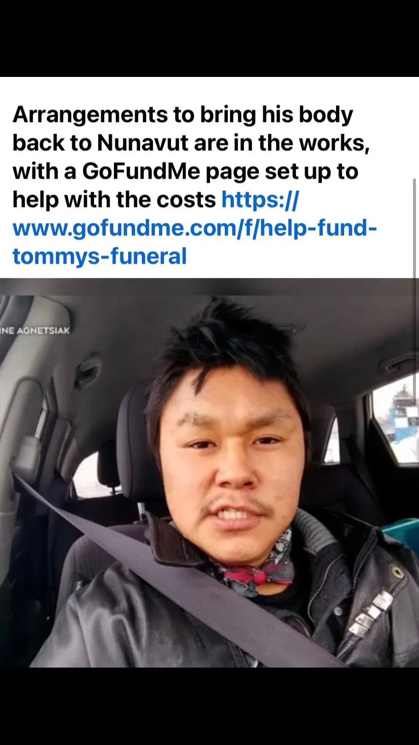 Tommy Robert Angnetsiak  Rest In Peace  #MMIEP https://gofund.me/658738fe FB: https://www.facebook.com/share/UWYdTaLhmGyqctQk/?mibextid=ox5AEW  Debs Easton 3h • S Our deepest condolences to his loved ones Rest in peace Sir... Remains identified as Tommy Robert Angnetsiak. His body was found on the bank of the Ottawa River near Gatineau's Jacques Cartier Park on April 6, 2024. He was last heard from in November 2023 and he was reported missing in March 2024 The 30-year-old was from Pond Inlet, Nunavut. He moved to Ottawa 15 years ago for a better life. His family says Tommy was experiencing homelessness and had struggled with addiction. Friends and the community showed an outpouring of support on social media. A coroner's investigation is now underway. Gatineau police previously said there was no foul play suspected in his death. Arrangements to bring his body back to Nunavut are in the works, with a GoFundMe page set up to help with the costs https:// www.gofundme.com/f/help-fund-tommys-funeral 