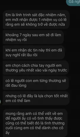 Gửi em người anh thuơng!  Từng là 1 ngưòi trải qua sinh ly tử biệt trong tình yêu nên anh biết rằng nó đau đớn biết chừng nào Vì đã trải qua nó rồi nên anh hiểu rất rõ cảm giác ấy anh rất thương em nhưng em ơi con đường anh đã chọn là hiến thân mình cho tổ quốc và non sông. Khi bước vào ngành thì anh đã biết chắc rằng mệnh không phải do anh nắm nữa rồi. Anh đã rất khổ sở khi đưa ra quyết định để đôi ta dừng lại… Nhưng anh biết rằng có lẽ đây là lựa chọn tốt nhất anh có thể làm. anh không muốn người anh thương phải trải qua cảm giác sinh ly tử biệt ấy Để em nghĩ anh là đồ tồi hiện tại có lẽ là điều tốt nhất anh có thể làm cho em. Mong rằng sau này anh ko còn bên em thì em cũng phải tự chăm sóc bản thân mình thật tốt sống vui vẻ hồn nhiên nhất có thể, làm những điều mình thích, không để ý đến những thứ không đáng anh vẫn thương em như ngày đầu vĩnh viễn không đổi thay. Dẫu tự dặn lòng rằng nhân sinh hẹn trước hoàng tuyền, hồng trần kia cớ sao phải bận tâm có lẽ đây là chấp niệm lớn nhất với người con gái anh thương cầu mong em một đời an nhiên chúc em luôn hạnh phúc, Thương em…! #Gã #goccuaga #stt #buon #tamtrang 