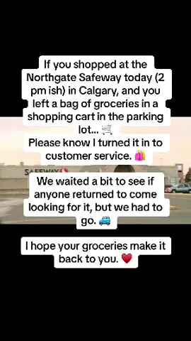 If you shopped at the Northgate Safeway today (2 pm ish) in Calgary, and you left a bag of groceries in a shopping cart in the parking lot… 🛒 Please know I turned it in to customer service. 🛍️  We waited a bit to see if anyone returned to come looking for it, but we had to go. 🚙  I hope your groceries make it back to you. ♥️ #fyp #calgary #yyc 
