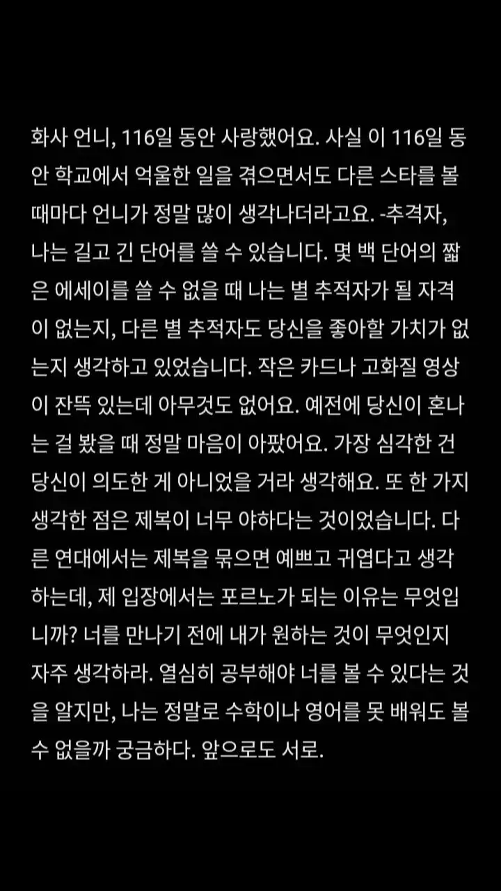 翻译：HWASA歐尼我愛你已經116天了  說實話在這116天裡我在學校受委屈都會想到你  你真的給我了很大的力量  每次看到別的追星人都能寫好長好長的小作文  而我就只能寫幾百個字的小作文的時候  我就在想我是不是不配追星  不配去喜歡你  別的追星人不是有一堆小卡就是有優質的影片 而我什麼都沒有  之前看到你被罵的時候真的好心疼  最嚴重的是大學事件  我相信你也不是有意的 你只是想要讓觀眾興奮點對吧  還有一個就是把制服穿的太色情這件事  我覺得為什麼在別的團裡把制服綁起來就是漂亮可愛  而到你這就變成了色情  我時常在想我要什麼時後才能見到你 我知道現在努力學習以後才能見到你  但是我真的學不懂數學跟英文 我也會想我這樣是不是以後就見不到面了 #tiktok #fyp #流量 #追星 #HWASA #拒同擔  - @TikTok @화사 (HWASA)  - @현진이의 만두🥟 @夢瑩ꨄ︎ @厌烦.ᐟ.ᐟᯅ̈ @*孙彩瑛的眼睫毛｡*ﾟ+ @^标准小面🍝. @涵.ᐟ.ᐟᯅ̈ @婷🩶 @肉总莎我 @深情战士.(๑⃙⃘ˊᗜˋ๑⃙⃘) 