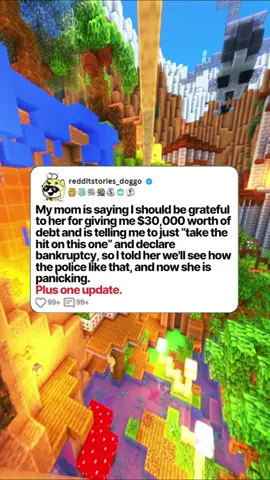 My mom is saying I should be grateful to her for giving me $30,000 worth of debt and is telling me to just “take the hit on this one” and declare bankruptcy, so I told her we'll see how the police like that, and now she is panicking. #reddit #redditstories #redditreadings #storytime #usa #redditdoggo #minecraftparkour
