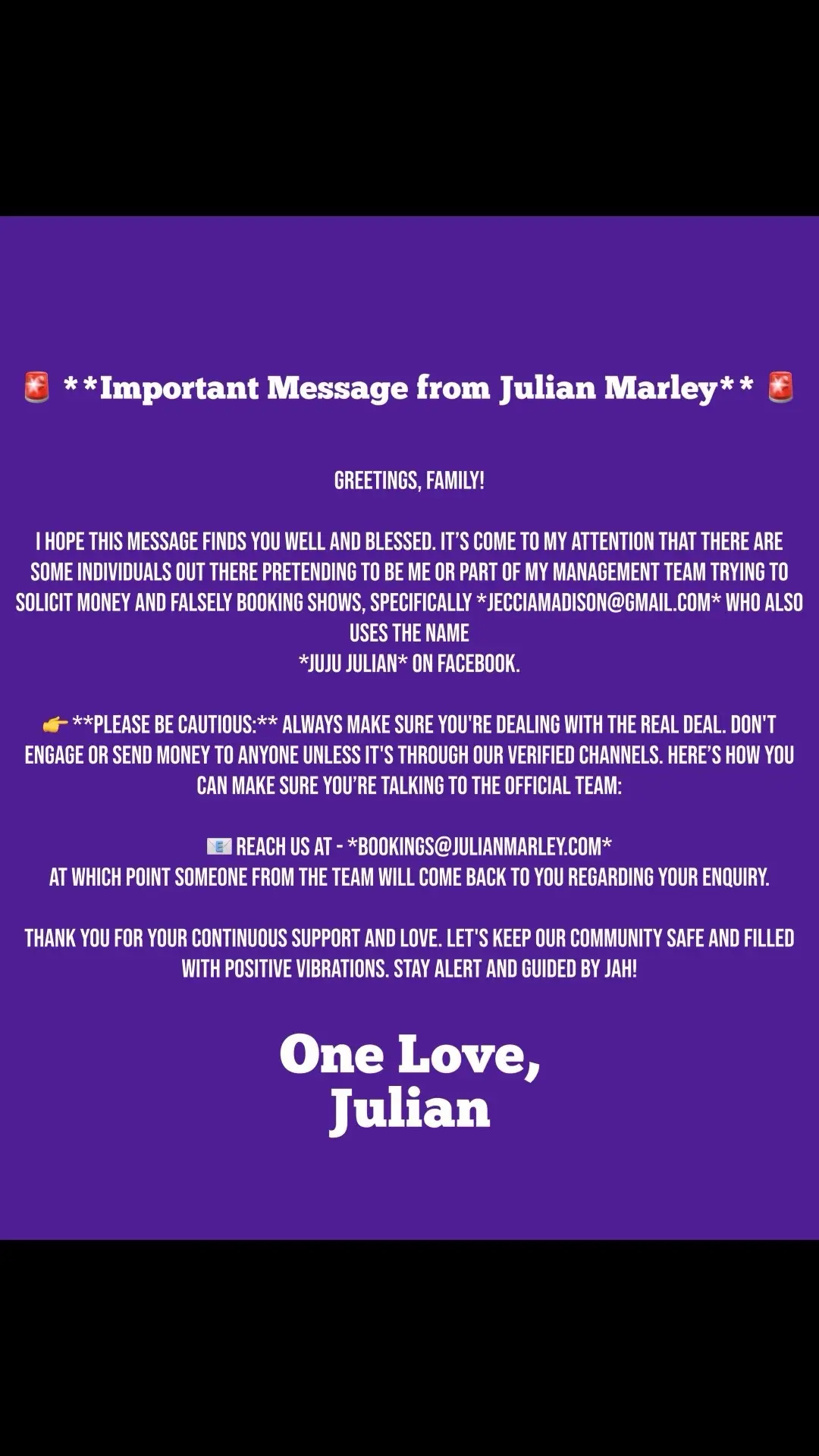 Greetings, Family! I hope this message finds you well and blessed. It’s come to my attention that there are some individuals out there pretending to be me or part of my management team trying to solicit money and falsely booking shows, specifically *jecciamadison@gmail.com* who also uses the name *Juju Julian* on Facebook. 👉 **Please be cautious:** Always make sure you're dealing with the real deal. Don't engage or send money to anyone unless it's through our verified channels. Here’s how you can make sure you’re talking to the official team: 📧 Reach us at - *bookings@julianmarley.com* 📩 Management - @MrMy-ish  at which point someone from the team will come back to you regarding your enquiry. Thank you for your continuous support and love. Let's keep our community safe and filled with positive vibrations. Stay alert and guided by Jah! One Love, Julian