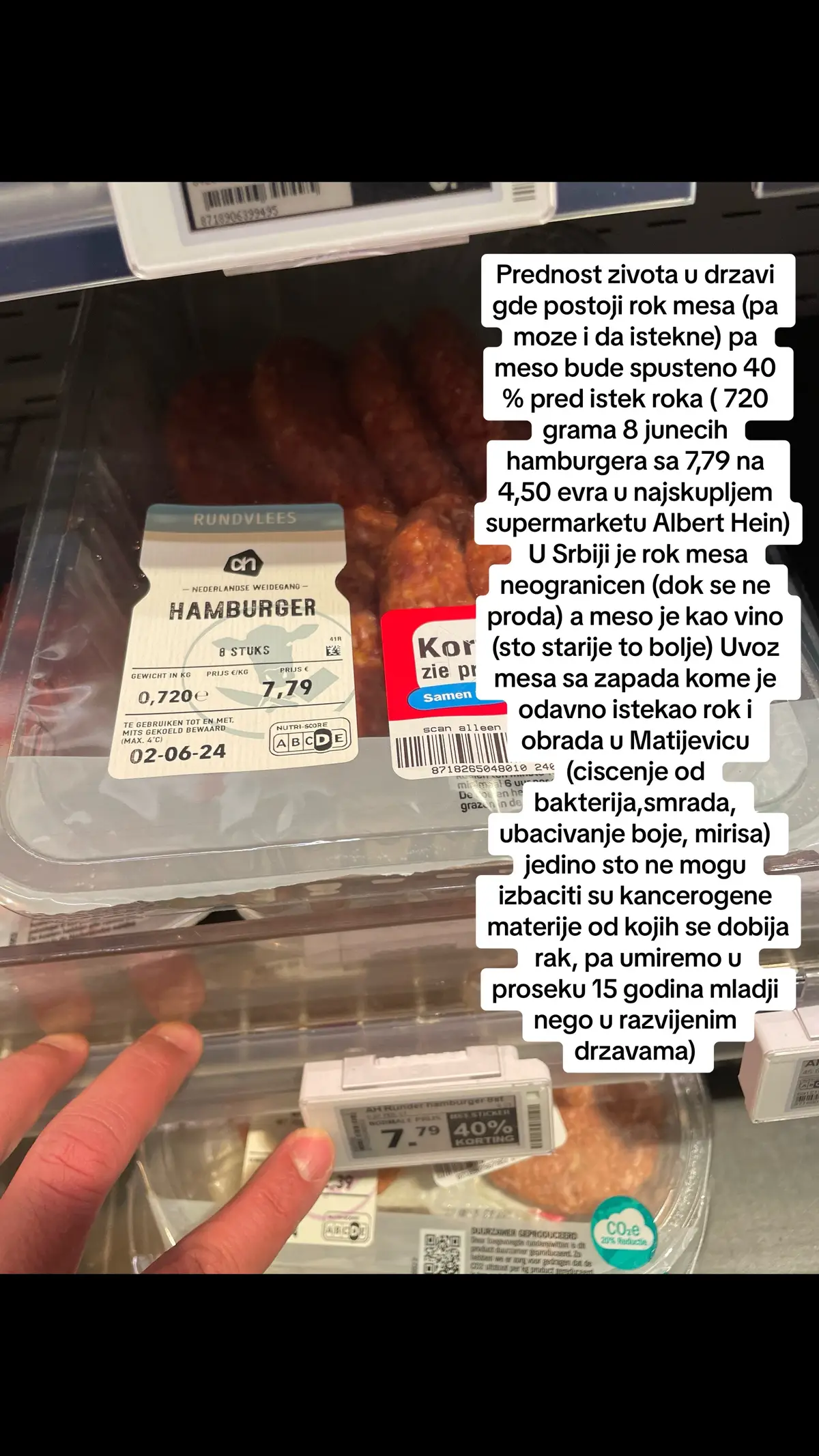 Prednost zivota u drzavi gde postoji rok mesa (pa moze i da istekne) pa meso bude spusteno 40 % pred istek roka ( 720 grama 8 junecih hamburgera sa 7,79 na 4,50 evra u najskupljem supermarketu Albert Hein) U Srbiji je rok mesa neogranicen (dok se ne proda) a meso je kao vino (sto starije to bolje) Uvoz mesa sa zapada kome je odavno istekao rok i obrada u Matijevicu (ciscenje od bakterija,smrada, ubacivanje boje, mirisa) jedino sto ne mogu izbaciti su kancerogene materije od kojih se dobija rak, pa umiremo u proseku 15 godina mladji nego u razvijenim drzavama) 