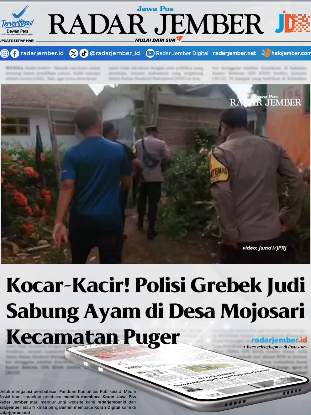 Satuan Reserse Kriminal (Satreskrim) Polsek Puger melakukan penggrebekan arena judi sabung ayam di Dusun Jadugan, Desa Mojosari, kecamatan Puger, Jember pada Sabtu (8/6/2024) pukul 16.00. Bahwa penggrebekan tempat sabung ayam di rumah salah seorang warga setempat, yang berinisial BR, hal itu setelah ada informasi dari warga. Informasi yang dihimpun Jawa Pos radar Jember, bahwa dirumah warga tersebut, hampir setiap hari tidak sepi dari penjudi sabung ayam. Bahkan yang datang juga berasal dari luar kota Jember dan berlangsung hingga malam hari. Setelah mendapat informasi itu, polisi melakukan pengecekan. Ternyata benar di rumah BR, itu ada beberapa kalangan untuk tempat judi sabung ayam. Polisi hanya berhasil mengamankan beberapa barang bukti dilokasi. Bahkan yang berhasil kabur bukan hanya para penjudinya, tetapi ayam juga ikut dibawa kabur. Dari lokasi polisi, hanya mengamankan barang bukti yang digunakan untuk sarana judi sabung ayam tersebut. Semua penjudi berlarian dan meninggalkan lokasi saat polisi datang. Dari lokasi, polisi hanya berhasil mengamankan barang bukti seperti, 8 unit kendaraan sepeda motor berbagai merk. Tiga buah kurungan ayam, 2 perlengkapan untuk arena judi, 3 buah jam dinding, 2 buah kiso dan 1 buah terpal. Kapolsek Pger AKP Facthur Rahman mengatakan, pihaknya tidak segan segan memberantas tempa perjuadian.