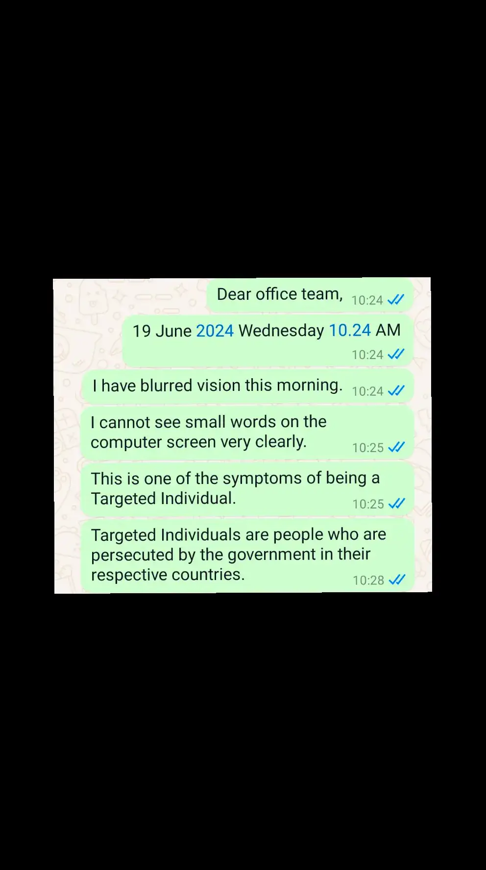 Dear office team, 19 June 2024 Wednesday 10.24 AM I have blurred vision this morning. I cannot see small words on the computer screen very clearly. This is one of the symptoms of being a Targeted Individual. Targeted Individuals are people who are persecuted by the government in their respective countries.