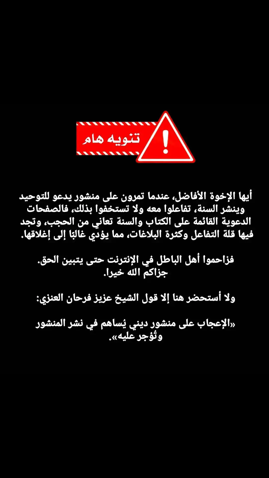 🔴تنويه هام.. أيها الإخوة الأفاضل، عندما تمرون على منشور يدعو للتوحيد وينشر السنة، تفاعلوا معه ولا تستخفوا بذلك، فالصفحات الدعوية القائمة على الكتاب والسنة تعاني من الحجب، وتجد فيها قلة التفاعل وكثرة البلاغات، مما يؤدي غالبًا إلى إغلاقها.  فزاحموا أهل الباطل في الإنترنت حتى يتبين الحق. جزاكم الله خيرا. ولا أستحضر هنا إلا قول الشيخ عزيز فرحان العنزي: «الإعجاب على منشور ديني يُساهم في نشر المنشور وتُؤجر عليه». 🌐 #ابن_عثيمين #ابن_باز #عزيز_فرحان_العنزي #صالح_الفوزان #الألباني #السنة #عبد_الرزاق_البدر #السلفية #ربيع_المدخلي #سليمان_الرحيلي #التوحيد #السعودية🇸🇦 #ليبيا🇱🇾 #تونس🇹🇳 #المغرب🇲🇦 #مصر🇪🇬  #البحرين🇧🇭 #العراق🇮🇶 #الكويت🇰🇼 #الجزائر🇩🇿 #اكسبلور 