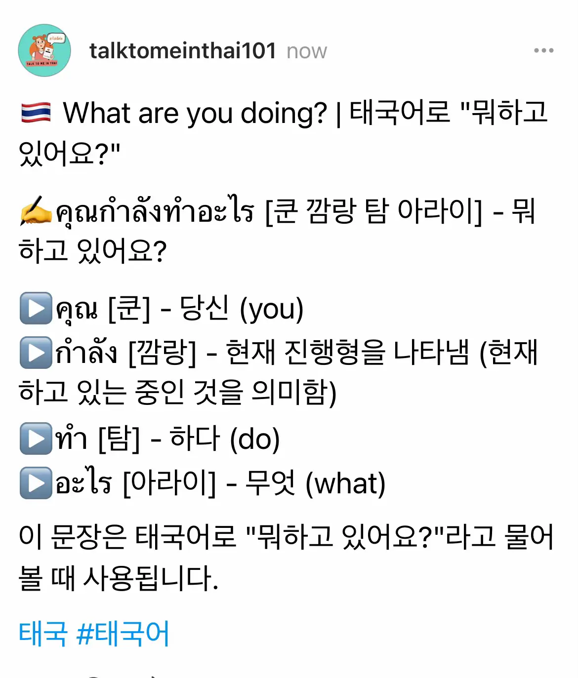 ✍️คุณกำลังทำอะไร [쿤 깜랑 탐 아라이] - 뭐하고 있어요? ▶️คุณ [쿤] - 당신 (you) ▶️กำลัง [깜랑] - 현재 진행형을 나타냄 (현재 하고 있는 중인 것을 의미함) ▶️ทำ [탐] - 하다 (do) ▶️อะไร [아라이] - 무엇 (what) 이 문장은 태국어로 