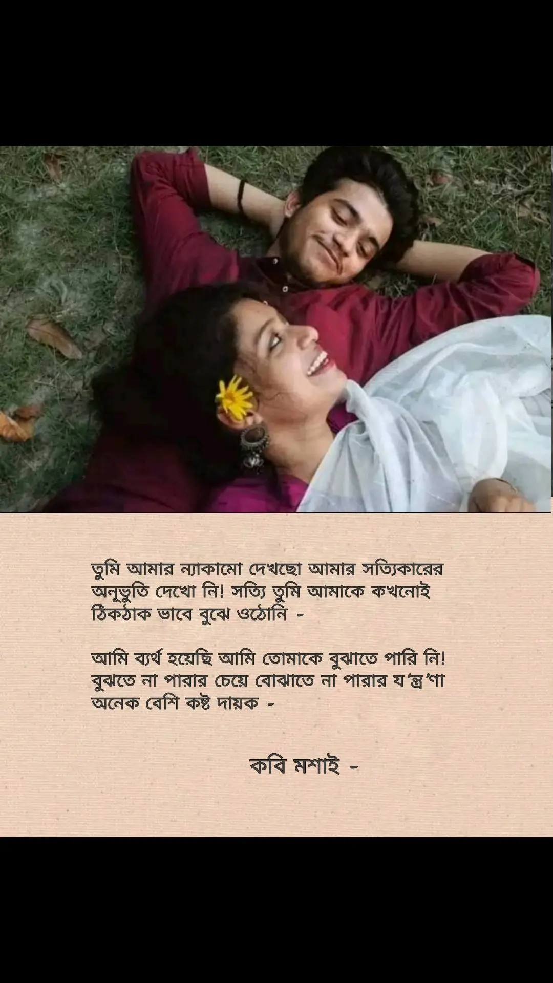 তুমি কখনোই আমাকে ঠিকঠাক ভাবে বুঝে ওঠো নি, আমি তোমার জীবনসঙ্গী হতে চেয়েছিলাম, প্রেমিক হতে চাই নি। কিন্তুু তুমি তা কখনোই বুঝো নি।   শুধুমাএ বৃষ্টিতে ভেজার আনন্দ উপভোগ করবার জন্য আমি তোমাকে পাশে চাইনি, বরং প্রচন্ড ঝড়ের মধ্যে বজ্রপাতের শব্দ শুনে- তোমার বুকে মাথা গুঁজে রাখতে চেয়েছিলাম। আমি তোমাকে প্রেমিকা হিসেবে চাইনি.. কিন্তুু তুমি তা কখনোই বুঝো নি। ফাঁকা রাস্তায় ঘুরে বেড়ানো,গল্প করা, তোমার সাথে বিকালে কাটানো মুহূর্ত গুলো তারাতারি শেষ করতে চাইনি,,কিন্তুু তুমি তা কখনোই বুঝো নি। তুমি বরাবরই আমার রাগ দেখেছো, রাগের পেছনে লুকায়িত অভিমান দেখো নি- অভিমানের কারন খুঁজোনি। তুমি কখনোই ঠিকঠাক ভাবে আমাকে বুঝে উঠোনি!! আমি শুধু তোমার সফলতার শুভাকাঙ্ক্ষী হতে চাই নি, তার সাথে তোমার ব্যর্থতার সান্তনাও হতে চেয়েছিলাম! কিন্তু তুৃি তা কখনোই বুঝোনি! তোমার প্রচন্ড জ্বরের সময় নিজের যত্ন নিও বলে বিরতি দিতে চাইনি! বরং তোমার কপাল ছুঁয়ে দেখতে চেয়েছিলাম, কিন্তু তুমি আমাকে থামিয়ে দিয়েছো দূর থেকেই, কখনো তোমাকে গভীর ভাবে জানতে দাওনি, তুমি কখনোই আমাকে ঠিকঠাক ভাবে বুঝে ওঠোনি আমাকে বুঝতে চাওনি। তুমি আমার ন্যাকামো দেখছো আমার সত্যিকারের অনূভুতি দেখো নি! সত্যি তুমি আমাকে কখনোই ঠিকঠাক ভাবে বুঝে ওঠোনি! আমি ব্যর্থ হয়েছি আমি তোমাকে বুঝাতে পারি নি! বুঝতে না পারার চেয়ে বোঝাতে না পারার য'ন্ত্র'ণা অনেক বেশি কষ্ট দায়ক - কবি মশাই -