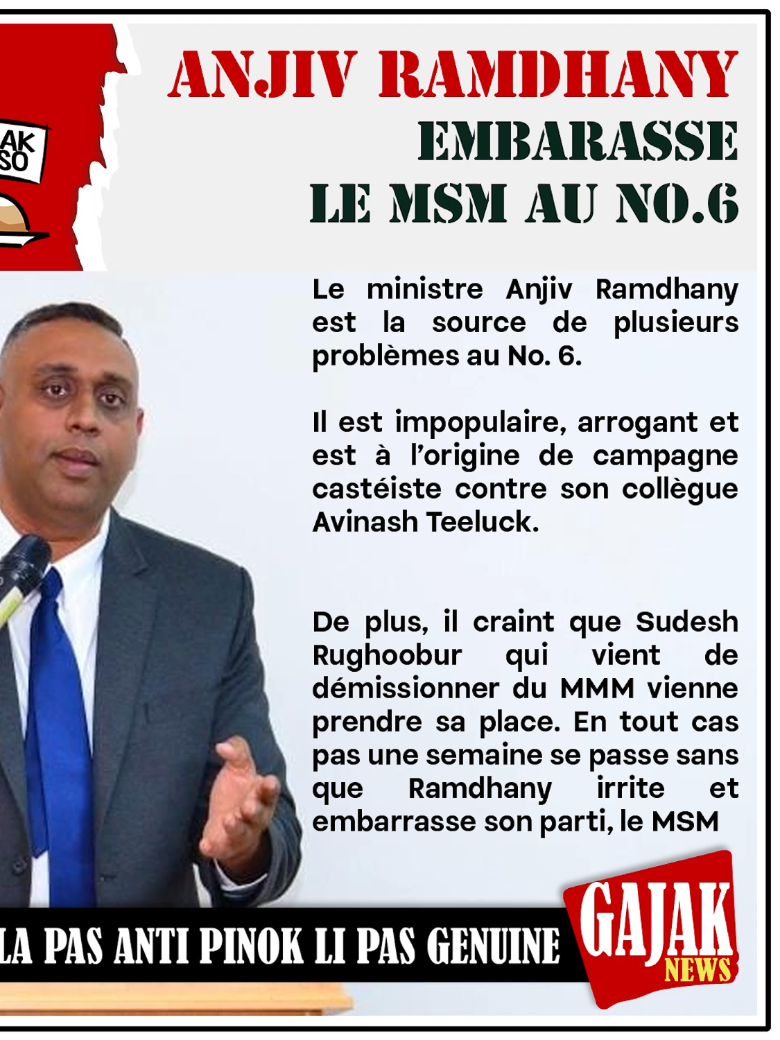 ANJIV RAMDHANY EMBARASSE LE MSM AU NO.6 Le ministre Anjiv Ramdhany est la source de plusieurs problèmes au No. 6. Il est impopulaire, arrogant et est à l’origine de campagne castéiste contre son collègue Avinash Teeluck. De plus, il craint que Sudesh Rughoobur qui vient de démissionner du MMM vienne prendre sa place. En tout cas pas une semaine se passe sans que Ramdhany irrite et embarrasse son parti, le MSM #anjivramdhany #msm #avinashteeluck #sudeshrughoobur #gajacknews