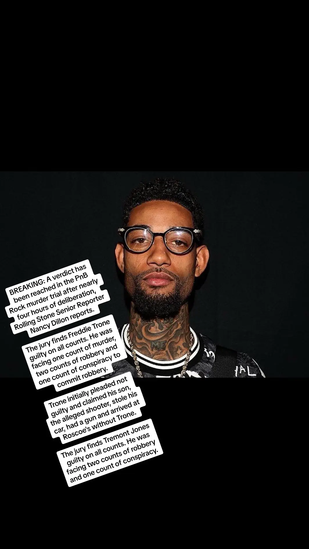 BREAKING: A verdict has been reached in the PnB Rock murder trial after nearly four hours of deliberation, Rolling Stone Senior Reporter Nancy Dillon reports. The jury finds Freddie Trone guilty on all counts. He was facing one count of murder, two counts of robbery and one count of conspiracy to commit robbery. Trone initially pleaded not guilty and claimed his son, the alleged shooter, stole his car, had a gun and arrived at Roscoe's without Trone. The jury finds Tremont Jones guilty on all counts. He was facing two counts of robbery and one count of conspiracy.