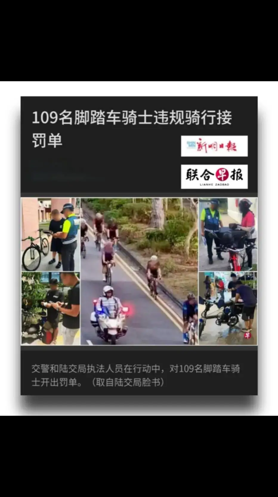 赞！终于看到LTA与交警合作取缔违规的脚车骑士👍👍👍 ======================== 【联合早报】【新明日报】13.8.2024 陆路交通管理局与交通警察针对违规骑行的脚踏车骑士展开执法行动，共有109名违规骑士接获罚单，当局呼吁骑士严格遵守骑行规则。 陆交局星期二（8月13日）在脸书贴文说，活跃通勤执法人员在勿洛、罗敏申路、盛港、淡滨尼和兀兰等地，对违规的活跃通勤用户展开一系列执法行动。陆交局也与交警展开联合行动，在行动中针对77名违规骑士开出罚单，他们涉嫌骑乘不合规的设备、在错误车道上骑行以及拥有不合规的电动脚踏车。 另外，在7月28日和8月4日的执法行动中，陆交局和交警还对超过限制人数骑行的脚踏车骑士开出了32张罚单。在行动期间，执法人员也开展了教育宣传，提高公众对骑行规范的认识。 交通部自2022年1月1日起，规定脚踏车骑士结队在公路上骑行时，车队之间必须保持30公尺的安全距离。脚踏车队在单车道公路骑行，或在巴士运行时间的巴士道骑车时，人数须保持在单列五人以内；在有两条或更多车道的公路则允许双列，共10人骑行。 违规的脚踏车骑士，将被处以150元罚款。罚款数额还适用于其他现有骑行的违规行为，包括红灯前不停车、在高速公路上骑行以及在单车道或公交车道运营时段内并排骑行。 警方促请所有骑士遵守骑行规则，确保自身安全并维护道路的整体安全。除了上述规定，骑士还必须： 📌遵守所有交通信号，并按车流方向行驶 📌在公路上骑行时佩戴头盔 📌尽可能全程靠道路的最左侧边缘骑行，并让车辆安全超车 📌在黑暗中开启前白后红的车灯 📌始终使用脚踏车道（如有），避免使用其他车道 📌不得在骑行时使用移动通讯设备 📌不得在高速公路、隧道和特定高架桥上骑行