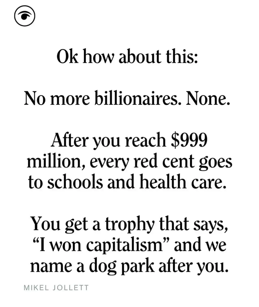 Ok how about this: No more billionaires. None. After you reach $999 million, every red cent goes to schools and health care. You get a trophy that says, 