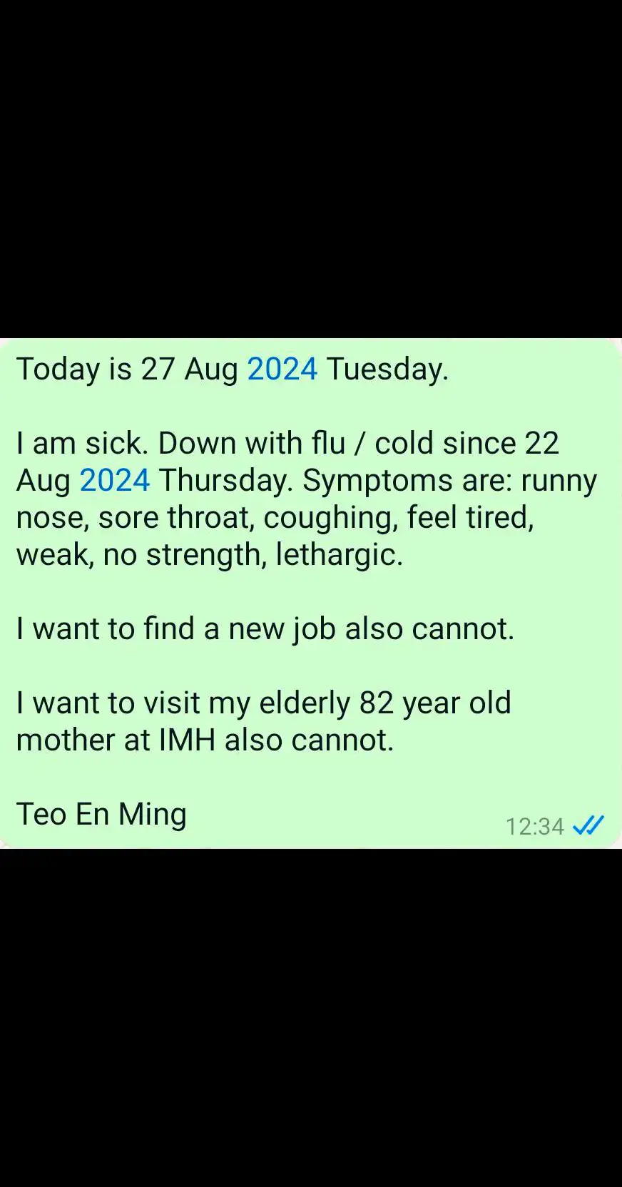 Today is 27 Aug 2024 Tuesday. I am sick. Down with flu / cold since 22 Aug 2024 Thursday. Symptoms are: runny nose, sore throat, coughing, feel tired, weak, no strength, lethargic. I want to find a new job also cannot. I want to visit my elderly 82 year old mother at IMH also cannot. Teo En Ming