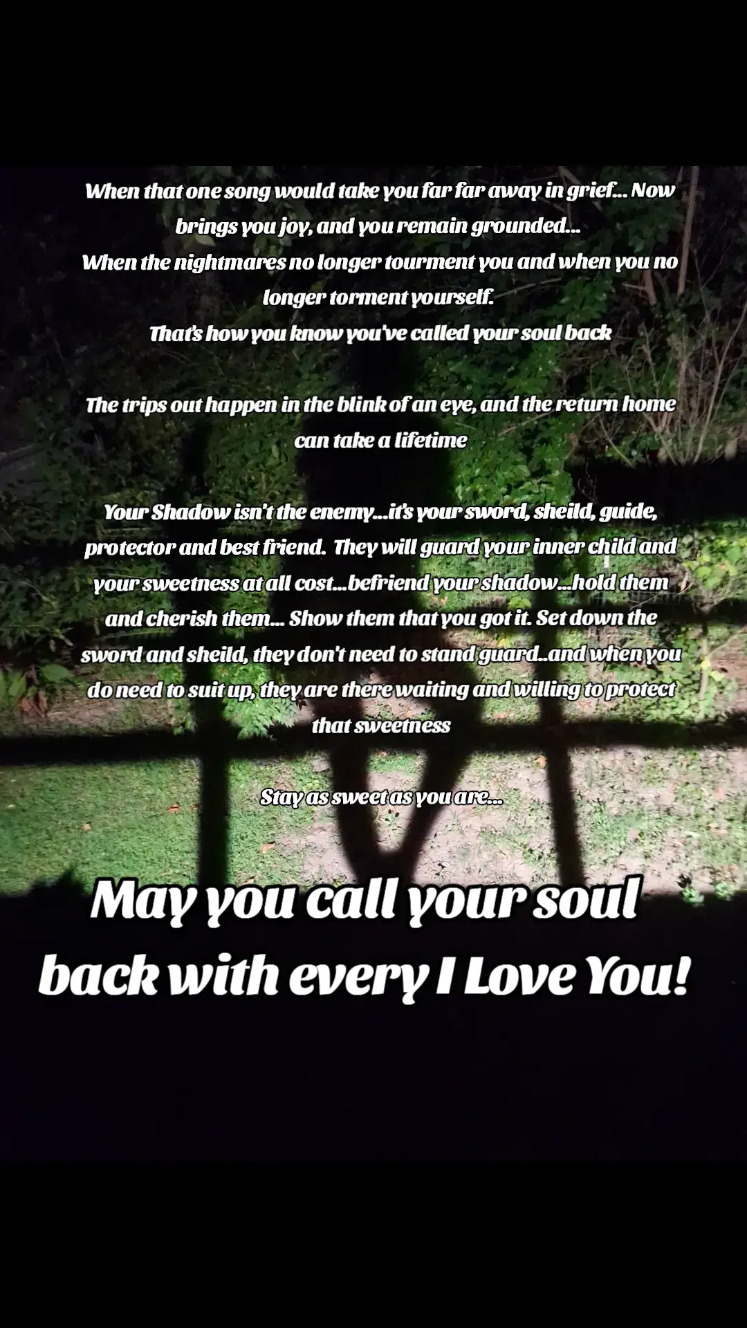 When that one song would take you far far away in grief... Now brings you joy, and you remain grounded...  When the nightmares no longer tourment you and when you no longer torment yourself.  That's how you know you've called your soul back The trips out happen in the blink of an eye, and the return home can take a lifetime Your Shadow isn't the enemy...it's your sword, sheild, guide, protector and best friend.  They will guard your inner child and your sweetness at all cost...befriend your shadow...hold them and cherish them... Show them that you got it. Set down the sword and sheild, they don't need to stand guard..and when you do need to suit up, they are there waiting and willing to protect that sweetness Stay as sweet as you are... May you call your soul back with every I love you! #spiritual #spiritualhealing #spiritualawakening #HealingJourney #soulloss #ascension 