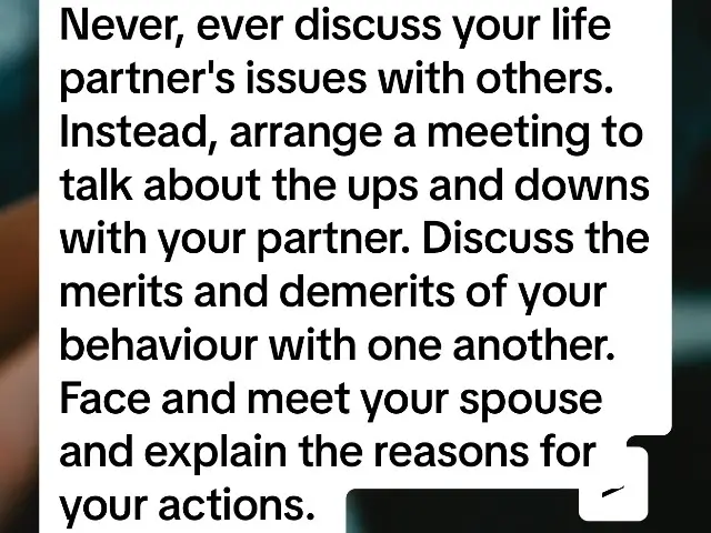 Never, ever discuss your life partner's issues with others. Instead, arrange a meeting to talk about the ups and downs with your partner. Discuss the merits and demerits of your behaviour with one another. Face and meet your spouse and explain the reasons for your actions.  Additionally, point out to your life partner a situation in which benefits are shared. Your life partner will naturally become attracted to you and understand better. If you take care of each other's needs and build up good communication, you and your spouse will have a healthy balance of understanding, and your issue will be settled down on its own. There will be a time when your life partner will understand with just a hint. #education 
