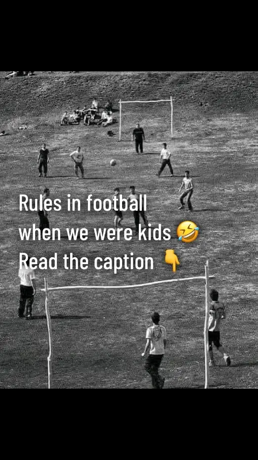 Football rules when we were kids.  1. - The fat one was always the goalkeeper 2. - The game ended when everyone was tired 3. - Even if the score was 20-0 whoever scored last won. 4. - No referee. 5. - Give a foul only if it was very clear or someone started to cry. 6. - There was no such thing as offside 7. - If the owner of the ball got angry, the match was over. 8. - The two best players couldn't be on the same team and they knew that too. 9. - If you were chosen last, it was a big humiliation, it meant nobody wanted you. 10. - You played 2-3 hours in a row. 11. - The match was stopped when an elderly man passed by 12. - Neighborhood players were enemies forever. 13. - Those who had no idea about football remained reserves or at maximum defenders. 14. - When the big ones were playing, you had to leave the field without protesting. 15. -There was always a neighbor who wouldn’t let you play and threatened you to take the ball and put it inside. 16. - If there was a bet, the game was very serious as if it were a final. 17. - The goals were two rocks or two jackets, but there was always a team with the smaller goal.  18. - When the goalkeeper was pushed, the goal was invalid. 19. - The rules were established before the match even started. 20. - If it was a penalty, remove the fat one and the best one goalkeeper would appear.