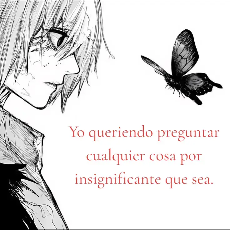 Quisiera realmente poder abrir mi corazón y decir todo lo que quisiera preguntar pero da igual, es insignificante. No sé es como que me digan puedes decirme cualquier cosa pero de que sirve si siempre he sido alguien que reprime todo hasta que no puede más y al final si se expresa solo en momentos de desesperación. #textorojo #tokyoghoul 