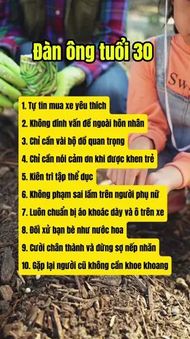 Sau tuổi 30                                          1. Nếu bạn có tiền, hãy tự tin mua cho mình một chiếc xe yêu thích Ở độ tuổi này, bạn hoàn toàn có thể sở hữu một chiếc xe tốt để phục vụ nhu cầu của bản thân, đưa người nhà đi du lịch đó đây khi có dịp. Hơn nữa, mục tiêu được đặt ra cũng sẽ khiến bạn có thêm động lực để phấn đấu đạt được. 2. Đừng bao giờ dính tới các vấn đề ngoài hôn nhân Ngay cả con cái cũng có rồi, nếu bạn còn dính vào những mối tình “vụng t.r.ộ.m”, “ngoài luồng”... thì thứ bạn m.ất đi không chỉ là một người vợ, mà còn là cả gia đình, danh dự, và nhiều mối quan hệ xã hội khác. Cuối cùng, người chịu thiệt chỉ có chính bạn mà thôi. 3. Chỉ nên có trong tủ đồ vài bộ quần áo trang trọng mà thôi Hãy để lại không gian và những bộ quần áo rực rỡ cho bạn đời của mình thêm phần xinh đẹp. 4. Nếu ai đó khen bạn trẻ tuổi, hãy cảm ơn Một lời cảm ơn trong trường hợp này là quá đủ, không nên tự mãn hay đắc ý. 5. Kiên trì tập thể dục mỗi ngày Không ngừng rèn luyện thể chất sẽ giúp bạn duy trì nguồn “tài sản vô giá” của mình, có thể sử dụng nó lâu dài hơn.                                                        6. Đừng cho bản thân cơ hội mắc sai lầm trên người phụ nữ Nếu có tham gia tiệc tùng hoặc vui chơi, đừng dại dột đến nỗi để lại danh thiếp hay số điện thoại của mình cho phái nữ khi bạn đã có gia đình. 7. Luôn chuẩn bị áo khoác dày và một chiếc ô trong xe Ở độ tuổi này, bạn cần có khả năng dự đoán và lên kế hoạch, từ đó chuẩn bị cho những trường hợp khẩn cấp có thể xảy ra. Và bạn cũng không còn quá trẻ để thoải mái dầm mưa hay phơi người ngoài gió lạnh nữa. 8. Đối xử với lời khen từ bạn bè giống như nước hoa. Nước hoa dù đắt tiền đến đâu cũng chỉ cần tự ngửi là có thể cảm nhận được. Không khoe khoang, tự nói bản thân mình giỏi giang đến đâu vì như vậy chỉ làm hại chính mình. 9. Hãy cười chân thành và đừng sợ những nếp nhăn Ở tuổi này, sự chân thành quan trọng hơn vẻ đẹp. Một nụ cười mới giúp bạn thể hiện hết sức quyến rũ của bản thân. 10. Gặp lại “người cũ” cũng không cần khoe khoang Khi đối phương đã trở thành người xa lạ, không còn ảnh hưởng gì tới cuộc đời mình, đừng quấy rầy sự yên tĩnh của nhau bằng những lời khoe khoang, thể hiện. Nếu đổi lại vị trí, bạn trai cũ của vợ bạn mà cũng hành xử như vậy thì bạn sẽ làm thế nào?