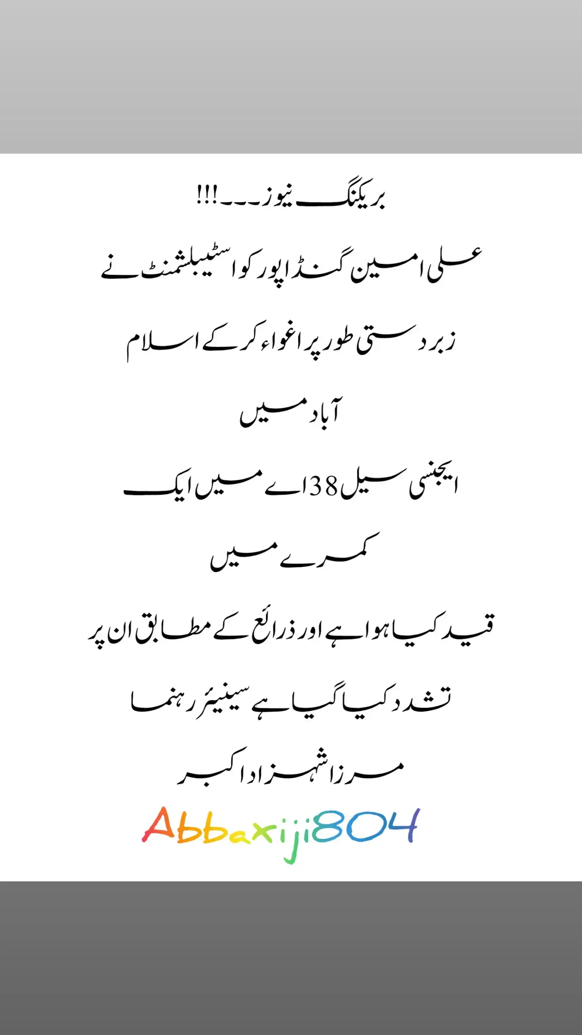 بریکنگ نیوز ۔۔۔ !!! علی امین گنڈاپور کو اسٹیبلشمنٹ نے زبردستی طور پر اغواء کر کے اسلام آباد میں ایجنسی سیل 38 اے میں ایک کمرے میں قید کیا ہوا ہے اور ذرائع کے مطابق ان پر تشدد کیا گیا ہے سینیئر رہنما مرزا شہزاد اکبر 🖐️🖐️🖐️ #abbaxiji804 #imrankhan #pti #pti_zindabad #fyp #100k #foryoupage #foryou #viral #tiktok #trending #trend #tiktokpakistan #tiktok #tiktokuni #unfrezzmyaccount #plzz #plzzz_saport_me 