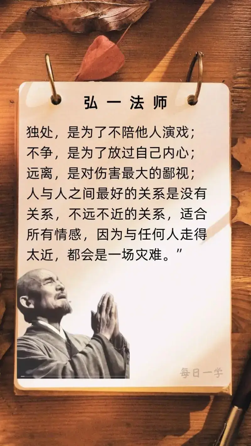 弘一法师说： 独处,是为了不陪他人演戏;  不争,是为了放过自己内心;  远离,是对伤害最大的鄙视; 人与人之间最好的关系是没有 关系。 不远不近的关系,适合所有情 感。 因为与任何人走得太近,都会 是一场灾难。#弘一法师的人生智慧 #弘一法师 #传递正能量 