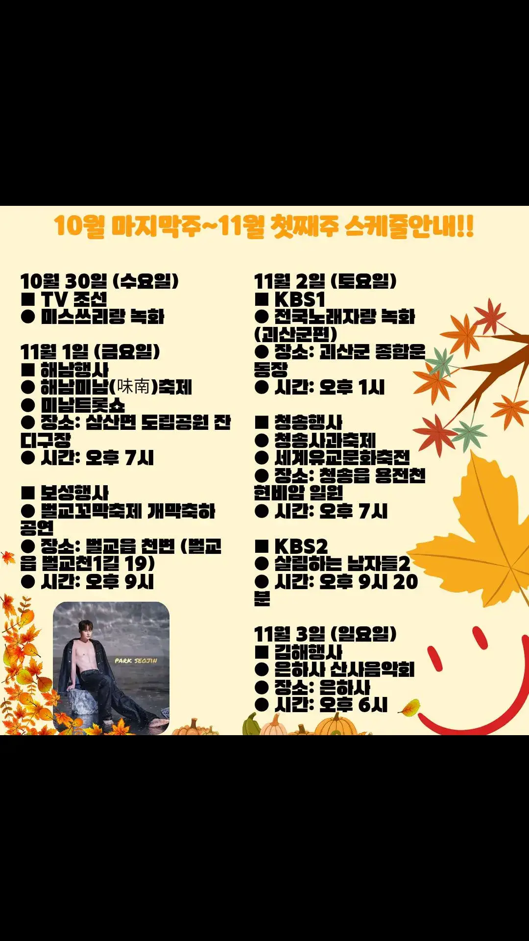 #멀티서지니💕 10월 마지막주~11월 첫째주 공연 안내. 10월 30일 (수요일) ■ TV 조선 ● 미스쓰리랑 녹화  11월 1일 (금요일) ■ 해남행사 ● 해남미남(味南)축제 ● 미남트롯쇼 ● 장소: 삼산면 도립공원 잔디구장 ● 시간: 오후 7시 ■ 보성행사 ● 벌교꼬막축제 개막축하 공연 ● 장소: 벌교읍 천변 (벌교읍 벌교천1길 19) ● 시간: 오후 9시 11월 2일 (토요일) ■ KBS1 ● 전국노래자랑 녹화 (괴산군편) ● 장소: 괴산군 종합운동장 ● 시간: 오후 1시 ■ 청송행사 ● 청송사과축제 ● 세계유교문화축전 ● 장소: 청송읍 용전천 현비암 일원 ● 시간: 오후 7시 ■ KBS2 ● 살림하는 남자들2 ● 시간: 오후 9시 20분 11월 3일 (일요일) ■ 김해행사 ● 은하사 산사음악회 ● 장소: 은하사 ● 시간: 오후 6시 💜많은 응원 바랍니다.^^💜 출처:▶️박서진 공식팬카페 운영진님^^ #힘내라인생!  #멀티서지니💕#화이팅!👍 #꿀팁은 #명예의전당으로 #치명적인개소리OST  하..근데 #사전투표 밀리고있네 이런😢#화이팅❤️ #광고주분들 어디서 무얼하고 계시는거에요(?)😃 #광고 #광고모델_박서진 #CF_모든지😃😃 #아주맛있는광고환영ㅋㅋㅋ #멀티서지니💕홀릭ㅋㅋㅋㅋㅋ #연기도전😅 _멀티서지니🩷 #멀티서지니💕시대! #치명적인매력을가진_멀티서지니💕 #최강미남_멀티서지니💕 https://www.instagram.com/p/DBg0WL1yCAT/?igsh=MWpyY2FsZWFuanhrbg== @박서진_오피셜 