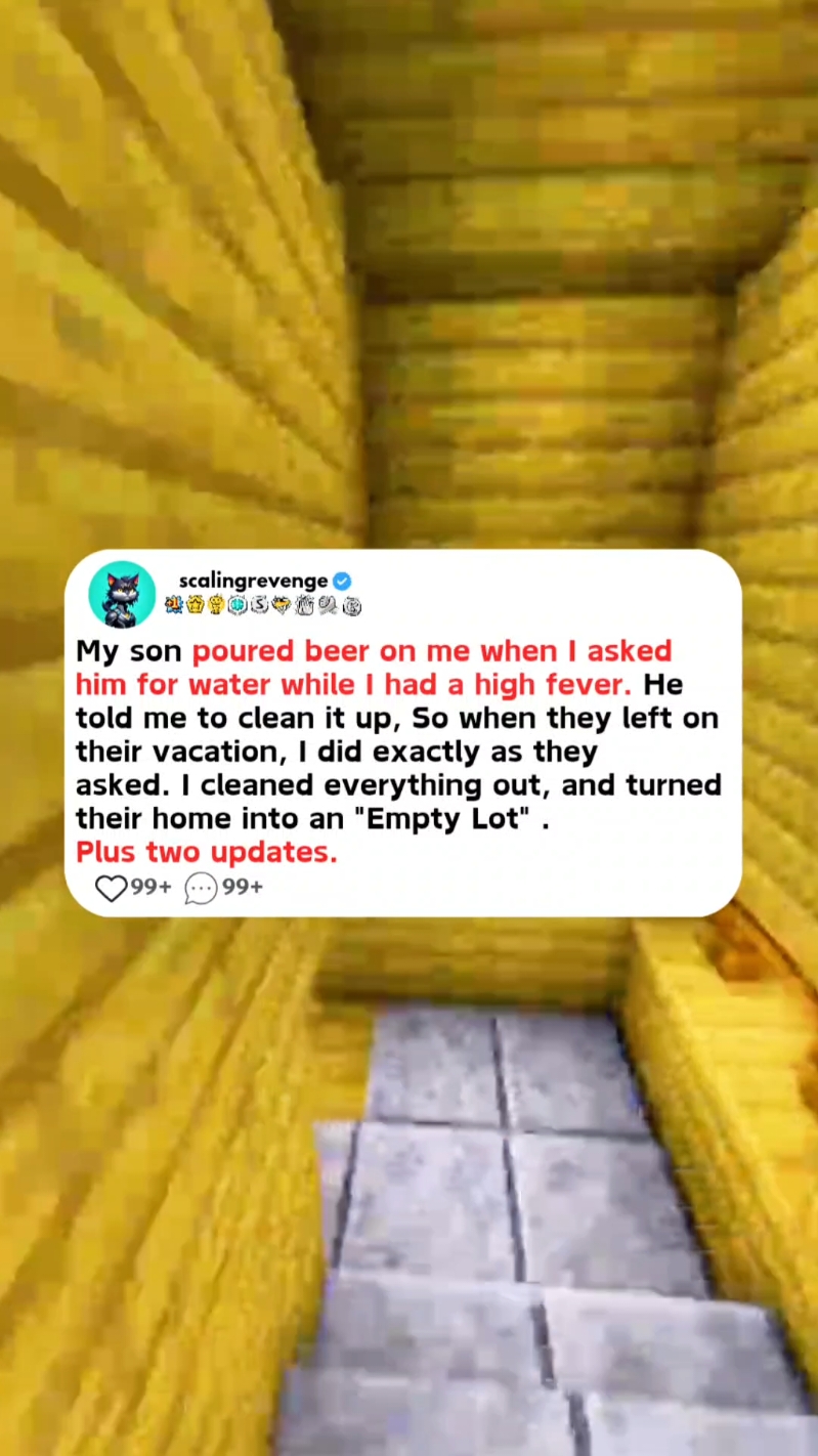 My son poured beer on me when I asked him for water while I had a high fever. He told me to clean it up, So when they left on their vacation, I did exactly as they asked. I cleaned everything out, and turned their home into an 