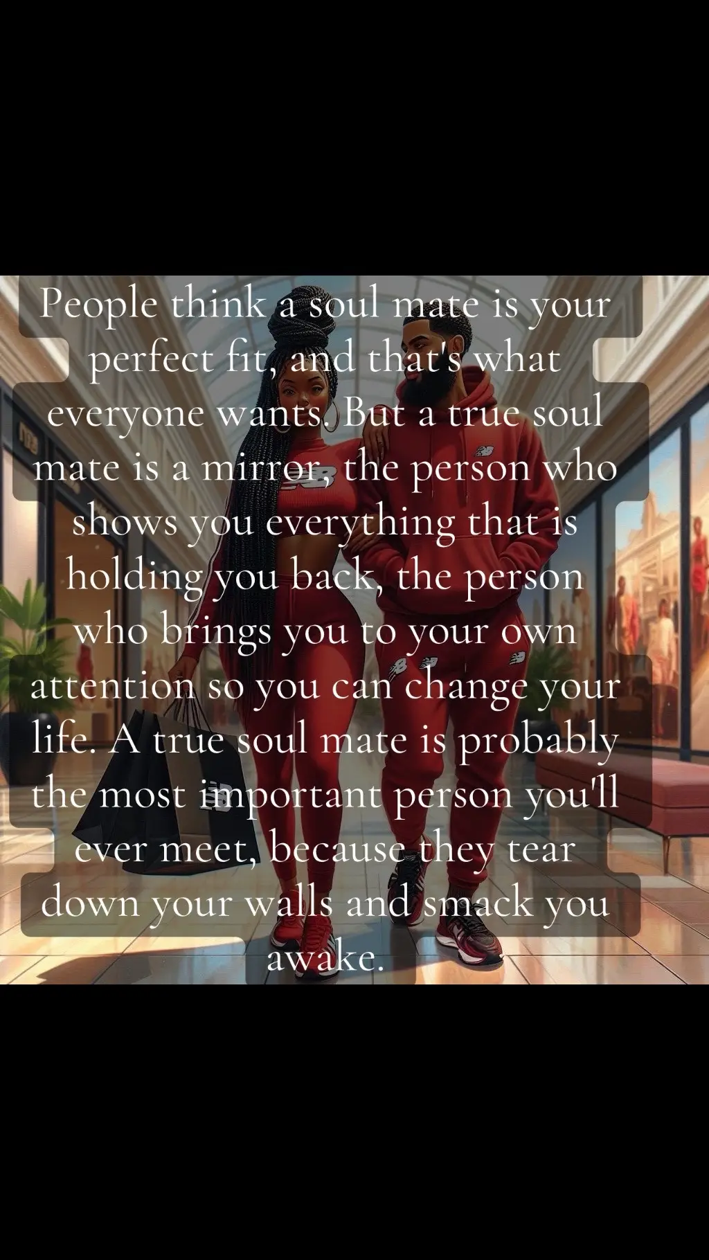 People think a soul mate is your perfect fit, and that's what everyone wants. But a true soul mate is a mirror, the person who shows you everything that is holding you back, the person who brings you to your own attention so you can change your life. A true soul mate is probably the most important person you'll ever meet, because they tear down your walls and smack you awake.