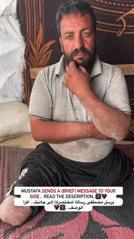 Iam Mustafa Al-Banna, my legs were amputated in this war on Gaza, and I am now displaced and living in a tent, I have 4 children and I also have a wife, I hope that you stand by me and my family members and I hope that you do not leave us and do not forget us from your help and your continuous giving, I and my family members urgently need your help as a humanitarian service, I need an electric chair so that I can deal and spend my needs, and my children always suffer from the extreme cold because there is no good quality tent that protects us and protects my small children from this cold and also from rain, we also need your generous human kindness and any help (from your side) whether small or large is greatly appreciated by the members of my family❤️‍🩹🖤 أنا مصطفى البنا، بترت ساقاي في هذه الحرب على غزة ,وأنا الآن نازح أعيش في خيمة، لدي 4 أطفال ولدي زوجة أيضا، أتمنى أن تقفوا بجانبي وأفراد عائلتي وأتمنى أن لا تتركونا ولا تنسونا من مساعدتكم وعطائكم المستمر, أنا وأفراد أسرتي بحاجة ماسة لمساعدتكم كخدمة إنسانية، أنا بحاجة لكرسي كهربائي حتى أستطيع التعامل وقضاء حوائجي,ودائما أطفالي يعانون من البرد القارس لعدم وجود خيمة من النوعية الجيدة التي تحمينا وتقي أطفالي الصغار من هذا البرد وأيضا من المطر، ونحن أيضا بحاجة إلى عطفكم الإنساني الكريم وأي مساعدة من (جانبكم) سواء كانت صغيرة أو كبيرة هي محل تقدير كبير من أفراد أسرتي، لكل من يرغب في مساعدتنا، رابط الدعم متوفر في السيرة الذاتية، (شكرا لتفهمكم) #fyp #follow4like #followforfollowback #fypシ #fyp.