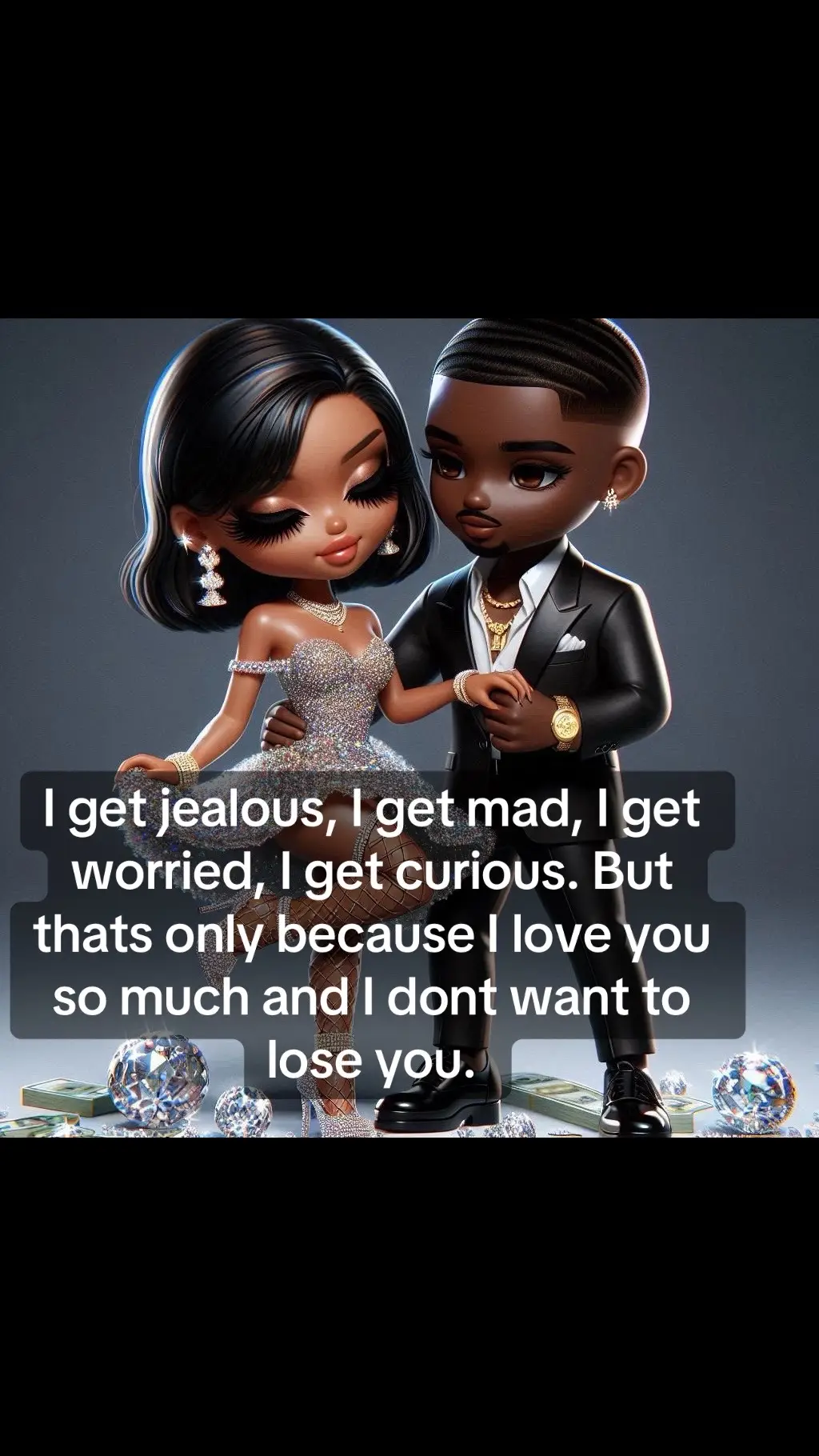 I get jealous, I get mad, I get worried, I get curious. But thats only because I love you so much and I dont want to lose you.