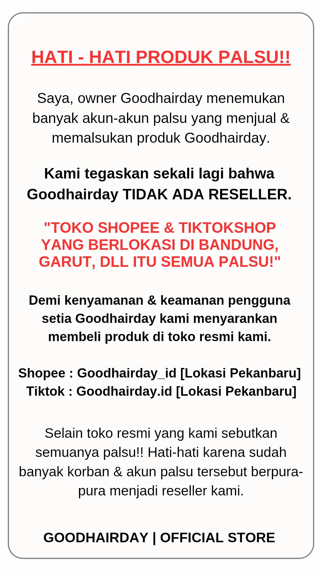 Belakangan ini udah banyak beredar akun2 palsu terutama toko2 yang berlokasi di bandung & garut, aku tegaskan sekali lagi bahwa GOODHAIRDAY TIDAK ADA RESELLER. Selain toko resmi goodhairday kami pastikan semuanya PALSU. Hati2 karena banyak yang berpura pura menjadi reseller kami dan jual dibawah harga normal. 