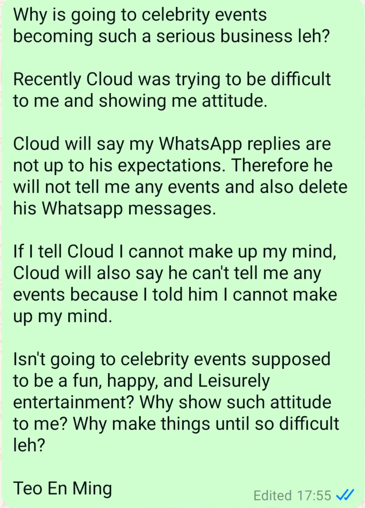 Why is going to celebrity events becoming such a serious business leh? Recently Cloud was trying to be difficult to me and showing me attitude. Cloud will say my WhatsApp replies are not up to his expectations. Therefore he will not tell me any events and also delete his Whatsapp messages. If I tell Cloud I cannot make up my mind, Cloud will also say he can't tell me any events because I told him I cannot make up my mind. Isn't going to celebrity events supposed to be a fun, happy, and Leisurely entertainment? Why show such attitude to me? Why make things until so difficult leh? Teo En Ming