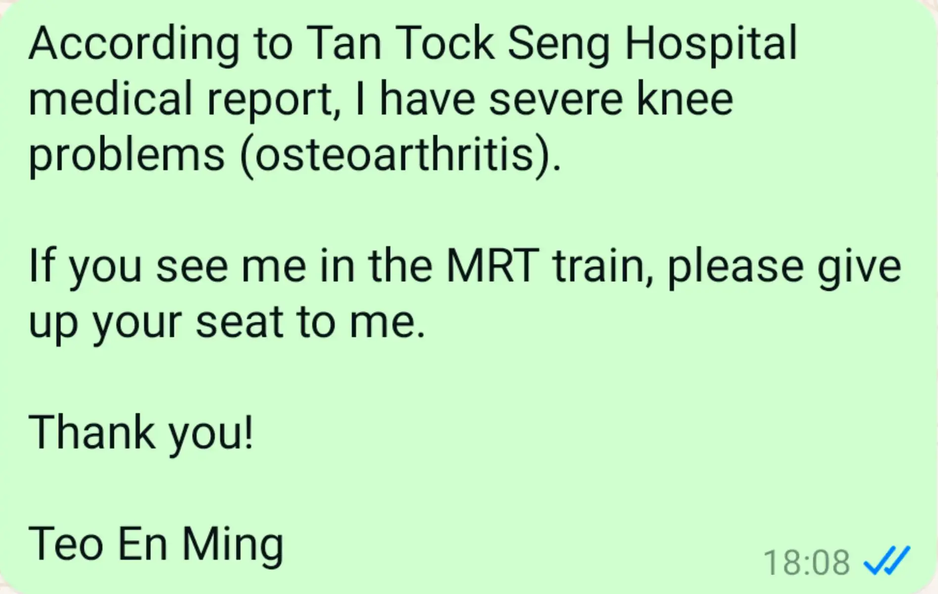 According to Tan Tock Seng Hospital medical report, I have severe knee problems (osteoarthritis). If you see me in the MRT train, please give up your seat to me. Thank you! Teo En Ming