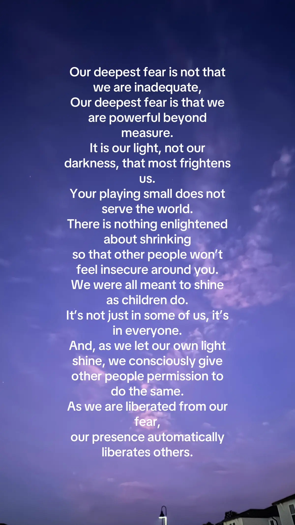 Our deepest fear is not that we are inadequate, Our deepest fear is that we are powerful beyond measure. It is our light, not our darkness, that most frightens us. Your playing small does not serve the world. There is nothing enlightened about shrinking so that other people won’t feel insecure around you. We were all meant to shine as children do. It’s not just in some of us, it’s in everyone. And, as we let our own light shine, we consciously give other people permission to do the same. As we are liberated from our fear, our presence automatically liberates others. Credit to author, from Coach Carter/marianne Williamson #srength #heal