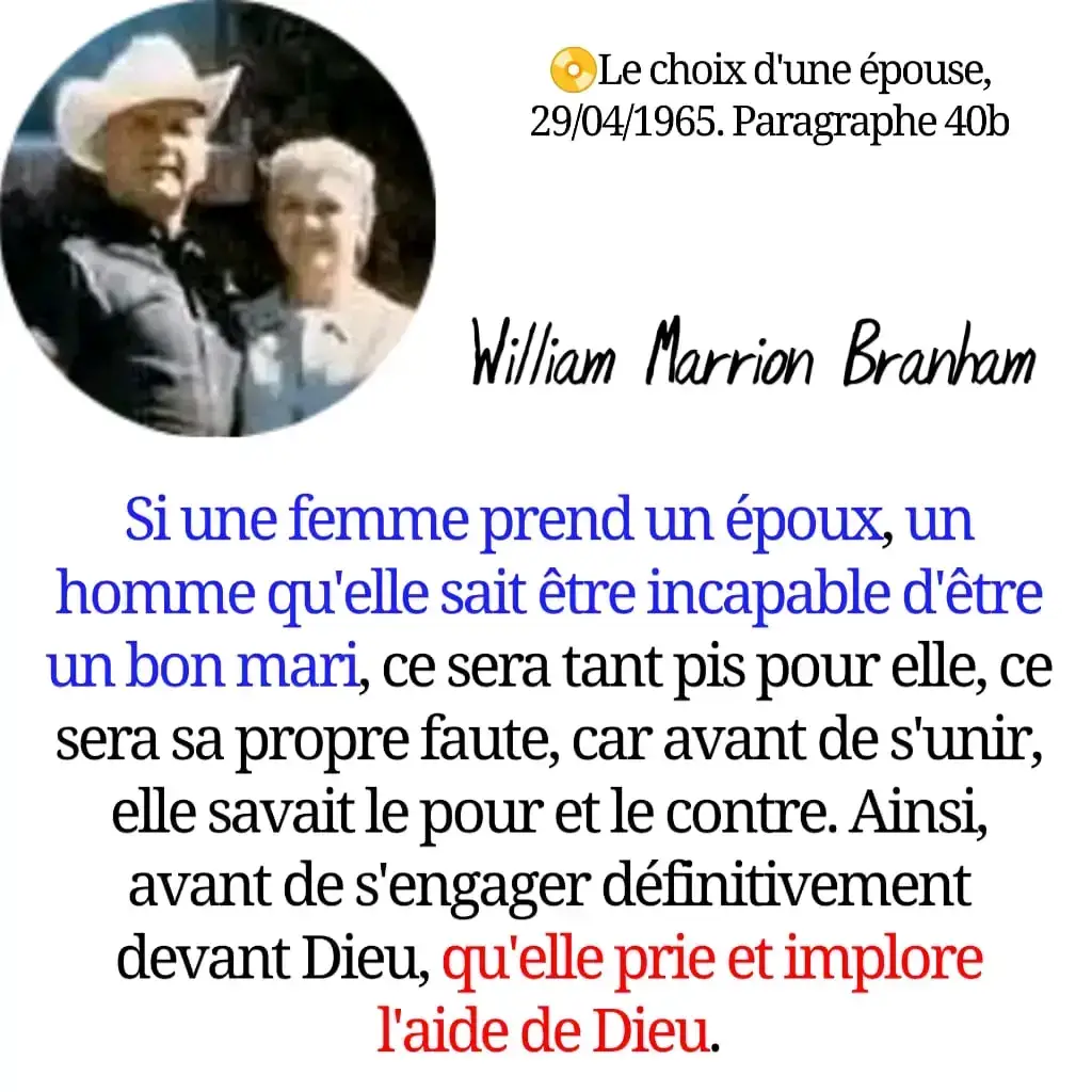 Le choix d'une épouse, 29/04/1965. Paragraphe 40b Wiltam Marrion Brarham Si une femme prend un époux, un homme qu'elle sait être incapable d'être un bon mari, ce sera tant pis pour elle, ce sera sa propre faute, car avant de s'unir elle savait le pour et le contre. Ainsi, avant de s'engager définitivement devant Dieu, qu'elle prie et implore l'aide de Dieu.