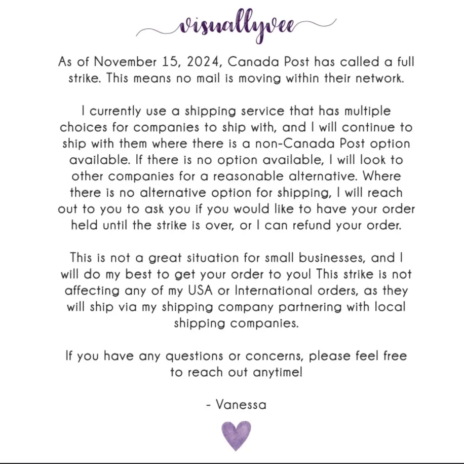 As of November 15, 2024, Canada Post has called a fullstrike. This means no mail is moving within in their network. I currently use a shipping service that has multiple choices for companies to ship with, and I will continue to ship with them where there is a non-canada post option available. If there is no option available, I will look to other companies for a reasonable alternative. Where there is noalternative option for shipping, I will reach out to you to ask you if you would like to have your order held until the strike is over, or I can refund your order. This is not a great situation for small businesses, and I willdo my best to get your order to you! This strike is not affecting any of my USA or International orders, as they will ship via my shipping company partneringwith local shipping companies. If you have any questions or concerns, please feel free toreach out anytime! - Vanessa