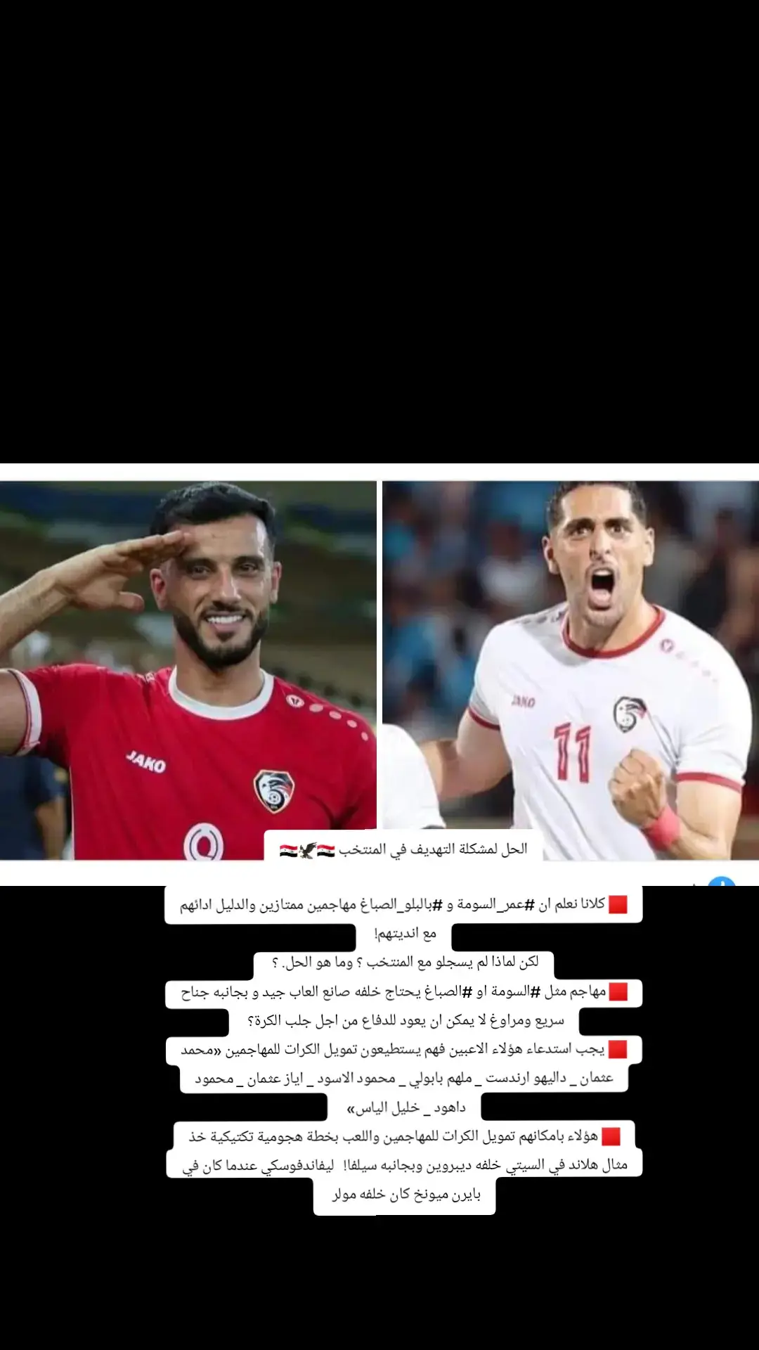 الحل لمشكلة التهديف في المنتخب 🇸🇾🦅🇸🇾 🟥 كلانا نعلم ان #عمر_السومة و #بالبلو_الصباغ مهاجمين ممتازين والدليل ادائهم مع انديتهم!  لكن لماذا لم يسجلو مع المنتخب ؟ وما هو الحل. ؟  🟥 مهاجم مثل #السومة او #الصباغ يحتاج خلفه صانع العاب جيد و بجانبه جناح سريع ومراوغ لا يمكن ان يعود للدفاع من اجل جلب الكرة؟  🟥 يجب استدعاء هؤلاء الاعبين فهم يستطيعون تمويل الكرات للمهاجمين «محمد عثمان _ داليهو ارندست _ ملهم بابولي _ محمود الاسود _ اياز عثمان _ محمود داهود _ خليل الياس»  🟥 هؤلاء بامكانهم تمويل الكرات للمهاجمين 